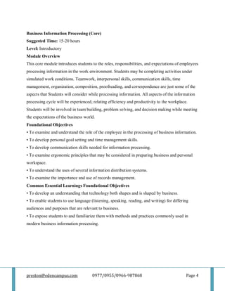 preston@edencampus.com 0977/0955/0966-987868 Page 4
Business Information Processing (Core)
Suggested Time: 15-20 hours
Level: Introductory
Module Overview
This core module introduces students to the roles, responsibilities, and expectations of employees
processing information in the work environment. Students may be completing activities under
simulated work conditions. Teamwork, interpersonal skills, communication skills, time
management, organization, composition, proofreading, and correspondence are just some of the
aspects that Students will consider while processing information. All aspects of the information
processing cycle will be experienced, relating efficiency and productivity to the workplace.
Students will be involved in team building, problem solving, and decision making while meeting
the expectations of the business world.
Foundational Objectives
• To examine and understand the role of the employee in the processing of business information.
• To develop personal goal setting and time management skills.
• To develop communication skills needed for information processing.
• To examine ergonomic principles that may be considered in preparing business and personal
workspace.
• To understand the uses of several information distribution systems.
• To examine the importance and use of records management.
Common Essential Learnings Foundational Objectives
• To develop an understanding that technology both shapes and is shaped by business.
• To enable students to use language (listening, speaking, reading, and writing) for differing
audiences and purposes that are relevant to business.
• To expose students to and familiarize them with methods and practices commonly used in
modern business information processing.
 