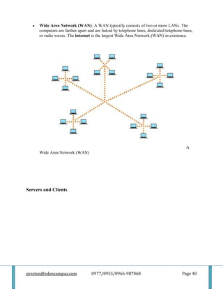 preston@edencampus.com 0977/0955/0966-987868 Page 40
 Wide Area Network (WAN): A WAN typically consists of two or more LANs. The
computers are farther apart and are linked by telephone lines, dedicated telephone lines,
or radio waves. The internet is the largest Wide Area Network (WAN) in existence.
A
Wide Area Network (WAN)
Servers and Clients
 