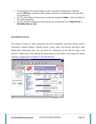 preston@edencampus.com 0977/0955/0966-987868 Page 43
 The foundation of the internet began in 1969, when the US Department of Defense
created ARPAnet, a project to allow military personnel to communicate with each other
in an emergency.
 By 2012, the number of internet users worldwide reached 2.4 billion—about one third of
the world's population.
 To store all of the information on the internet, you would need over 1 billion DVDs or
200 million Blu-ray discs.
Searching the Internet
The Internet contains so many documents that you’ll frequently need help finding specific
information. Internet Explorer, Mozilla Firefox, Comet, safari web browser and others make
finding Web information easy. You can search for information on the Web by using a web
browser’s Address bar or by clicking the Search button on the toolbar, which opens the Search
Assistant, example given in explorer it will look like this:-
 