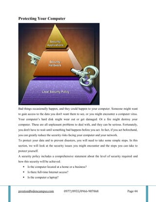 preston@edencampus.com 0977/0955/0966-987868 Page 44
Protecting Your Computer
Bad things occasionally happen, and they could happen to your computer. Someone might want
to gain access to the data you don't want them to see, or you might encounter a computer virus.
Your computer’s hard disk might wear out or get damaged. Or a fire might destroy your
computer. These are all unpleasant problems to deal with, and they can be serious. Fortunately,
you don't have to wait until something bad happens before you act. In fact, if you act beforehand,
you can greatly reduce the security risks facing your computer and your network.
To protect your data and to prevent disasters, you will need to take some simple steps. In this
section, we will look at the security issues you might encounter and the steps you can take to
protect yourself.
A security policy includes a comprehensive statement about the level of security required and
how this security will be achieved.
 Is the computer located at a home or a business?
 Is there full-time Internet access?
 Is the computer a laptop?
 