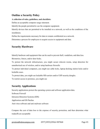 preston@edencampus.com 0977/0955/0966-987868 Page 45
Outline a Security Policy
A collection of rules, guidelines, and checklists:
Define an acceptable computer usage statement.
Identify the people permitted to use the computer equipment.
Identify devices that are permitted to be installed on a network, as well as the conditions of the
installation.
Define the requirements necessary for data to remain confidential on a network.
Determine a process for employees to acquire access to equipment and data.
Security Hardware
Identify hardware and equipment that can be used to prevent theft, vandalism, and data loss.
Biometrics, fences, and/or door locks.
To protect the network infrastructure, you might secure telecom rooms, setup detection for
unauthorized use of wireless, and/or setup hardware firewalls.
To protect individual computers, you might use cable locks, laptop docking station locks and/or
lockable cases.
To protect data, you might use lockable HD carriers and/or USP security dongles.
To restrict access to premises, you might use
Security Applications
Security applications protect the operating system and software application data.
Software Firewall
Intrusion Detection Systems (IDS)
Application and OS Patches
Anti-virus software and anti-malware software
Compare the cost of data loss to the expense of security protection, and then determine what
tradeoffs are acceptable
 