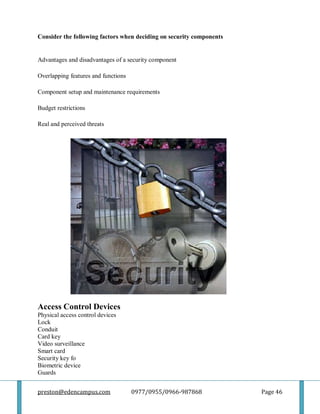 preston@edencampus.com 0977/0955/0966-987868 Page 46
Consider the following factors when deciding on security components
Advantages and disadvantages of a security component
Overlapping features and functions
Component setup and maintenance requirements
Budget restrictions
Real and perceived threats
Access Control Devices
Physical access control devices
Lock
Conduit
Card key
Video surveillance
Smart card
Security key fo
Biometric device
Guards
 
