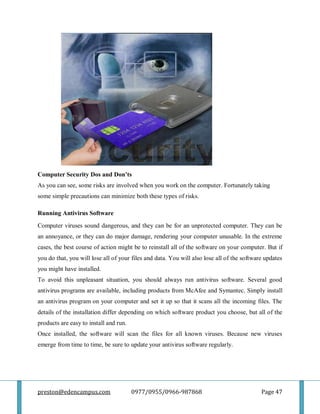 preston@edencampus.com 0977/0955/0966-987868 Page 47
Computer Security Dos and Don’ts
As you can see, some risks are involved when you work on the computer. Fortunately taking
some simple precautions can minimize both these types of risks.
Running Antivirus Software
Computer viruses sound dangerous, and they can be for an unprotected computer. They can be
an annoyance, or they can do major damage, rendering your computer unusable. In the extreme
cases, the best course of action might be to reinstall all of the software on your computer. But if
you do that, you will lose all of your files and data. You will also lose all of the software updates
you might have installed.
To avoid this unpleasant situation, you should always run antivirus software. Several good
antivirus programs are available, including products from McAfee and Symantec. Simply install
an antivirus program on your computer and set it up so that it scans all the incoming files. The
details of the installation differ depending on which software product you choose, but all of the
products are easy to install and run.
Once installed, the software will scan the files for all known viruses. Because new viruses
emerge from time to time, be sure to update your antivirus software regularly.
 