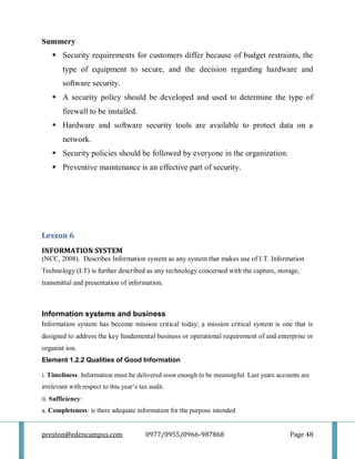 preston@edencampus.com 0977/0955/0966-987868 Page 48
Summery
 Security requirements for customers differ because of budget restraints, the
type of equipment to secure, and the decision regarding hardware and
software security.
 A security policy should be developed and used to determine the type of
firewall to be installed.
 Hardware and software security tools are available to protect data on a
network.
 Security policies should be followed by everyone in the organization.
 Preventive maintenance is an effective part of security.
Lesson 6
INFORMATION SYSTEM
(NCC, 2008). Describes Information system as any system that makes use of I.T. Information
Technology (I.T) is further described as any technology concerned with the capture, storage,
transmittal and presentation of information.
Information systems and business
Information system has become mission critical today; a mission critical system is one that is
designed to address the key fundamental business or operational requirement of and enterprise or
organist ion.
Element 1.2.2 Qualities of Good Information
i. Timeliness: Information must be delivered soon enough to be meaningful. Last years accounts are
irrelevant with respect to this year’s tax audit.
ii. Sufficiency:
a. Completeness: is there adequate information for the purpose intended
 