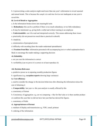 preston@edencampus.com 0977/0955/0966-987868 Page 49
b. A person doing a sales analysis might need more than one year’s information to reveal seasonal
and annual trends. This is because the sample size and time horizon are inadequate at one year to
reveal this.
iii. Level of Detail or Aggregation
a. Is the information broken down into meaningful units
iv. Redundancy this can be a problem if there is too much redundancy or too little redundancy
a. It may be intentional e.g. giving both a verbal and written warning to an employee
v. Understandable: can it be read and interpreted correctly. This means addressing these issues
a. practicality (do not present too much than is practical to absorb)
b. simplicity
c. minimization of perceptual errors
d. difficulty with encoding (does the reader understand spreadsheets)
vi. Freedom from Bias: information presented with accompanying text or verbal explanation that is
likely to encourage the reader making a supporting decision
vii. Reliability
a. are you sure the information is correct
b. verifiability (can we prove it is correct or at least reproduce it)
viii. Decision-Relevance
a. predictive power as in repeating monthly production figures
b. significance (e.g. exception reports showing large variances)
ix. Cost-efficiency
a. need to consider the change in the decision behaviour after obtaining the information minus the
cost of obtaining it
x. Comparability: last year vs. this year analysis is usually affected by this
a. consistency of format
b. Consistency of aggregation: e.g. are we comparing ―like for like‖ sales or is there another product
or condition this year that we did not have last year that has skewed the figures.
c. consistency of fields
xi. Appropriateness of format
a. medium of display and transmission e.g. VDU, email, printout
b. ordering of the information
 