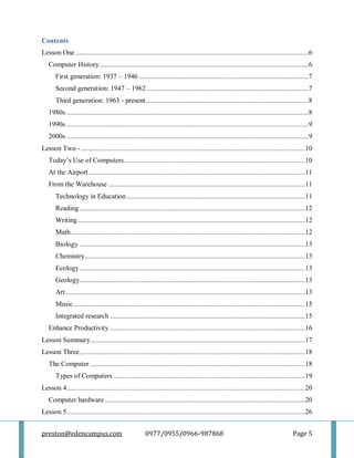 preston@edencampus.com 0977/0955/0966-987868 Page 5
Contents
Lesson One .................................................................................................................................6
Computer History....................................................................................................................6
First generation: 1937 – 1946 ..............................................................................................7
Second generation: 1947 – 1962..........................................................................................7
Third generation: 1963 - present..........................................................................................8
1980s ......................................................................................................................................8
1990s ......................................................................................................................................9
2000s ......................................................................................................................................9
Lesson Two - ............................................................................................................................10
Today’s Use of Computers....................................................................................................10
At the Airport........................................................................................................................11
From the Warehouse .............................................................................................................11
Technology in Education...................................................................................................11
Reading.............................................................................................................................12
Writing..............................................................................................................................12
Math..................................................................................................................................12
Biology .............................................................................................................................13
Chemistry..........................................................................................................................13
Ecology.............................................................................................................................13
Geology.............................................................................................................................13
Art.....................................................................................................................................13
Music ................................................................................................................................15
Integrated research ............................................................................................................15
Enhance Productivity ............................................................................................................16
Lesson Summary.......................................................................................................................17
Lesson Three.............................................................................................................................18
The Computer .......................................................................................................................18
Types of Computers ..........................................................................................................19
Lesson 4....................................................................................................................................20
Computer hardware...............................................................................................................20
Lesson 5....................................................................................................................................26
 