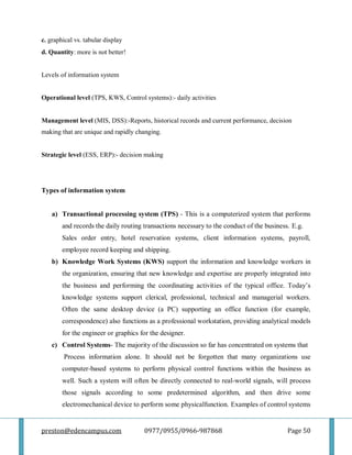 preston@edencampus.com 0977/0955/0966-987868 Page 50
c. graphical vs. tabular display
d. Quantity: more is not better!
Levels of information system
Operational level (TPS, KWS, Control systems):- daily activities
Management level (MIS, DSS):-Reports, historical records and current performance, decision
making that are unique and rapidly changing.
Strategic level (ESS, ERP):- decision making
Types of information system
a) Transactional processing system (TPS) - This is a computerized system that performs
and records the daily routing transactions necessary to the conduct of the business. E.g.
Sales order entry, hotel reservation systems, client information systems, payroll,
employee record keeping and shipping.
b) Knowledge Work Systems (KWS) support the information and knowledge workers in
the organization, ensuring that new knowledge and expertise are properly integrated into
the business and performing the coordinating activities of the typical office. Today’s
knowledge systems support clerical, professional, technical and managerial workers.
Often the same desktop device (a PC) supporting an office function (for example,
correspondence) also functions as a professional workstation, providing analytical models
for the engineer or graphics for the designer.
c) Control Systems- The majority of the discussion so far has concentrated on systems that
Process information alone. It should not be forgotten that many organizations use
computer-based systems to perform physical control functions within the business as
well. Such a system will often be directly connected to real-world signals, will process
those signals according to some predetermined algorithm, and then drive some
electromechanical device to perform some physicalfunction. Examples of control systems
 
