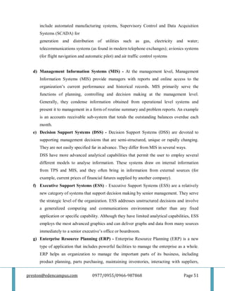 preston@edencampus.com 0977/0955/0966-987868 Page 51
include automated manufacturing systems, Supervisory Control and Data Acquisition
Systems (SCADA) for
generation and distribution of utilities such as gas, electricity and water;
telecommunications systems (as found in modern telephone exchanges); avionics systems
(for flight navigation and automatic pilot) and air traffic control systems
d) Management Information Systems (MIS) - At the management level, Management
Information Systems (MIS) provide managers with reports and online access to the
organization’s current performance and historical records. MIS primarily serve the
functions of planning, controlling and decision making at the management level.
Generally, they condense information obtained from operational level systems and
present it to management in a form of routine summary and problem reports. An example
is an accounts receivable sub-system that totals the outstanding balances overdue each
month.
e) Decision Support Systems (DSS) - Decision Support Systems (DSS) are devoted to
supporting management decisions that are semi-structured, unique or rapidly changing.
They are not easily specified far in advance. They differ from MIS in several ways.
DSS have more advanced analytical capabilities that permit the user to employ several
different models to analyse information. These systems draw on internal information
from TPS and MIS, and they often bring in information from external sources (for
example, current prices of financial futures supplied by another company).
f) Executive Support Systems (ESS) - Executive Support Systems (ESS) are a relatively
new category of systems that support decision making by senior management. They serve
the strategic level of the organization. ESS addresses unstructured decisions and involve
a generalized computing and communications environment rather than any fixed
application or specific capability. Although they have limited analytical capabilities, ESS
employs the most advanced graphics and can deliver graphs and data from many sources
immediately to a senior executive’s office or boardroom.
g) Enterprise Resource Planning (ERP) - Enterprise Resource Planning (ERP) is a new
type of application that includes powerful facilities to manage the enterprise as a whole.
ERP helps an organization to manage the important parts of its business, including
product planning, parts purchasing, maintaining inventories, interacting with suppliers,
 