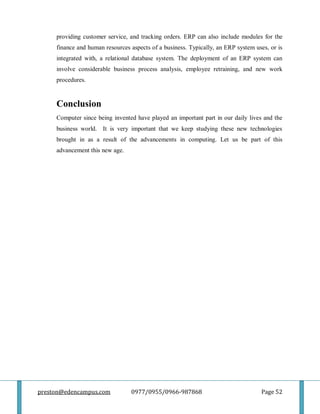 preston@edencampus.com 0977/0955/0966-987868 Page 52
providing customer service, and tracking orders. ERP can also include modules for the
finance and human resources aspects of a business. Typically, an ERP system uses, or is
integrated with, a relational database system. The deployment of an ERP system can
involve considerable business process analysis, employee retraining, and new work
procedures.
Conclusion
Computer since being invented have played an important part in our daily lives and the
business world. It is very important that we keep studying these new technologies
brought in as a result of the advancements in computing. Let us be part of this
advancement this new age.
 