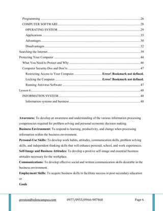 preston@edencampus.com 0977/0955/0966-987868 Page 6
Programming ........................................................................................................................26
COMPUTER SOFTWARE...................................................................................................28
OPERATING SYSTEM....................................................................................................29
Applications ......................................................................................................................33
Advantages........................................................................................................................30
Disadvantages ...................................................................................................................32
Searching the Internet................................................................................................................39
Protecting Your Computer ........................................................................................................44
What You Need to Protect and Why......................................................................................46
Computer Security Dos and Don’ts .......................................................................................47
Restricting Access to Your Computer..................................Error! Bookmark not defined.
Locking the Computer.........................................................Error! Bookmark not defined.
Running Antivirus Software ..............................................................................................47
Lesson 6....................................................................................................................................48
INFORMATION SYSTEM...................................................................................................48
Information systems and business......................................................................................48
Awareness: To develop an awareness and understanding of the various information processing
competencies required for problem solving and personal economic decision making.
Business Environment: To respond to learning, productivity, and change when processing
information within the business environment.
Personal-Use Skills: To develop work habits, attitudes, communication skills, problem solving
skills, and independent thinking skills that will enhance personal, school, and work experiences.
Self-Image and Business Attitudes: To develop a positive self-image and essential business
attitudes necessary for the workplace.
Communications: To develop effective social and written communication skills desirable in the
business environment.
Employment Skills: To acquire business skills to facilitate success in post-secondary education
or
Goals
 