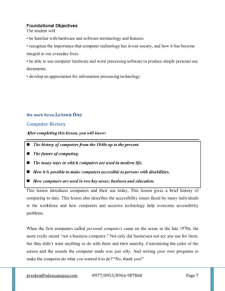 preston@edencampus.com 0977/0955/0966-987868 Page 7
Foundational Objectives
The student will
• be familiar with hardware and software terminology and features
• recognize the importance that computer technology has in our society, and how it has become
integral in our everyday lives.
• be able to use computer hardware and word processing software to produce simple personal use
documents.
• develop an appreciation for information processing technology
the work force.Lesson One
Computer History
After completing this lesson, you will know:
 The history of computers from the 1940s up to the present.
 The future of computing.
 The many ways in which computers are used in modern life.
 How it is possible to make computers accessible to persons with disabilities.
 How computers are used in two key areas: business and education.
This lesson introduces computers and their use today. This lesson gives a brief history of
computing to date. This lesson also describes the accessibility issues faced by many individuals
in the workforce and how computers and assistive technology help overcome accessibility
problems.
When the first computers called personal computers came on the scene in the late 1970s, the
name really meant ―not a business computer.‖ Not only did businesses not see any use for them,
but they didn’t want anything to do with them and their anarchy. Customizing the color of the
screen and the sounds the computer made was just silly. And writing your own programs to
make the computer do what you wanted it to do? ―No, thank you!‖
 