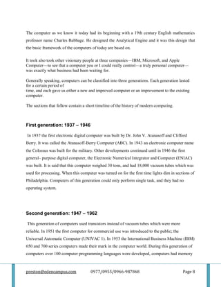preston@edencampus.com 0977/0955/0966-987868 Page 8
The computer as we know it today had its beginning with a 19th century English mathematics
professor name Charles Babbage. He designed the Analytical Engine and it was this design that
the basic framework of the computers of today are based on.
It took also took other visionary people at three companies—IBM, Microsoft, and Apple
Computer—to see that a computer you or I could really control—a truly personal computer—
was exactly what business had been waiting for.
Generally speaking, computers can be classified into three generations. Each generation lasted
for a certain period of
time, and each gave us either a new and improved computer or an improvement to the existing
computer.
The sections that follow contain a short timeline of the history of modern computing.
First generation: 1937 – 1946
In 1937 the first electronic digital computer was built by Dr. John V. Atanasoff and Clifford
Berry. It was called the Atanasoff-Berry Computer (ABC). In 1943 an electronic computer name
the Colossus was built for the military. Other developments continued until in 1946 the first
general– purpose digital computer, the Electronic Numerical Integrator and Computer (ENIAC)
was built. It is said that this computer weighed 30 tons, and had 18,000 vacuum tubes which was
used for processing. When this computer was turned on for the first time lights dim in sections of
Philadelphia. Computers of this generation could only perform single task, and they had no
operating system.
Second generation: 1947 – 1962
This generation of computers used transistors instead of vacuum tubes which were more
reliable. In 1951 the first computer for commercial use was introduced to the public; the
Universal Automatic Computer (UNIVAC 1). In 1953 the International Business Machine (IBM)
650 and 700 series computers made their mark in the computer world. During this generation of
computers over 100 computer programming languages were developed, computers had memory
 