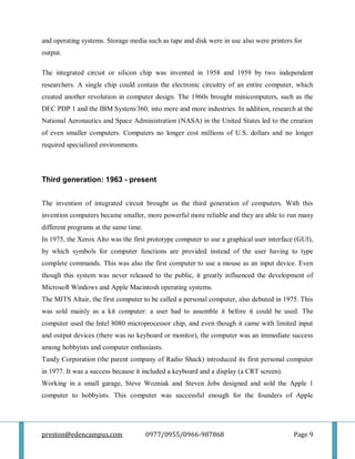 preston@edencampus.com 0977/0955/0966-987868 Page 9
and operating systems. Storage media such as tape and disk were in use also were printers for
output.
The integrated circuit or silicon chip was invented in 1958 and 1959 by two independent
researchers. A single chip could contain the electronic circuitry of an entire computer, which
created another revolution in computer design. The 1960s brought minicomputers, such as the
DEC PDP 1 and the IBM System/360, into more and more industries. In addition, research at the
National Aeronautics and Space Administration (NASA) in the United States led to the creation
of even smaller computers. Computers no longer cost millions of U.S. dollars and no longer
required specialized environments.
Third generation: 1963 - present
The invention of integrated circuit brought us the third generation of computers. With this
invention computers became smaller, more powerful more reliable and they are able to run many
different programs at the same time.
In 1975, the Xerox Alto was the first prototype computer to use a graphical user interface (GUI),
by which symbols for computer functions are provided instead of the user having to type
complete commands. This was also the first computer to use a mouse as an input device. Even
though this system was never released to the public, it greatly influenced the development of
Microsoft Windows and Apple Macintosh operating systems.
The MITS Altair, the first computer to be called a personal computer, also debuted in 1975. This
was sold mainly as a kit computer: a user had to assemble it before it could be used. The
computer used the Intel 8080 microprocessor chip, and even though it came with limited input
and output devices (there was no keyboard or monitor), the computer was an immediate success
among hobbyists and computer enthusiasts.
Tandy Corporation (the parent company of Radio Shack) introduced its first personal computer
in 1977. It was a success because it included a keyboard and a display (a CRT screen).
Working in a small garage, Steve Wozniak and Steven Jobs designed and sold the Apple 1
computer to hobbyists. This computer was successful enough for the founders of Apple
 