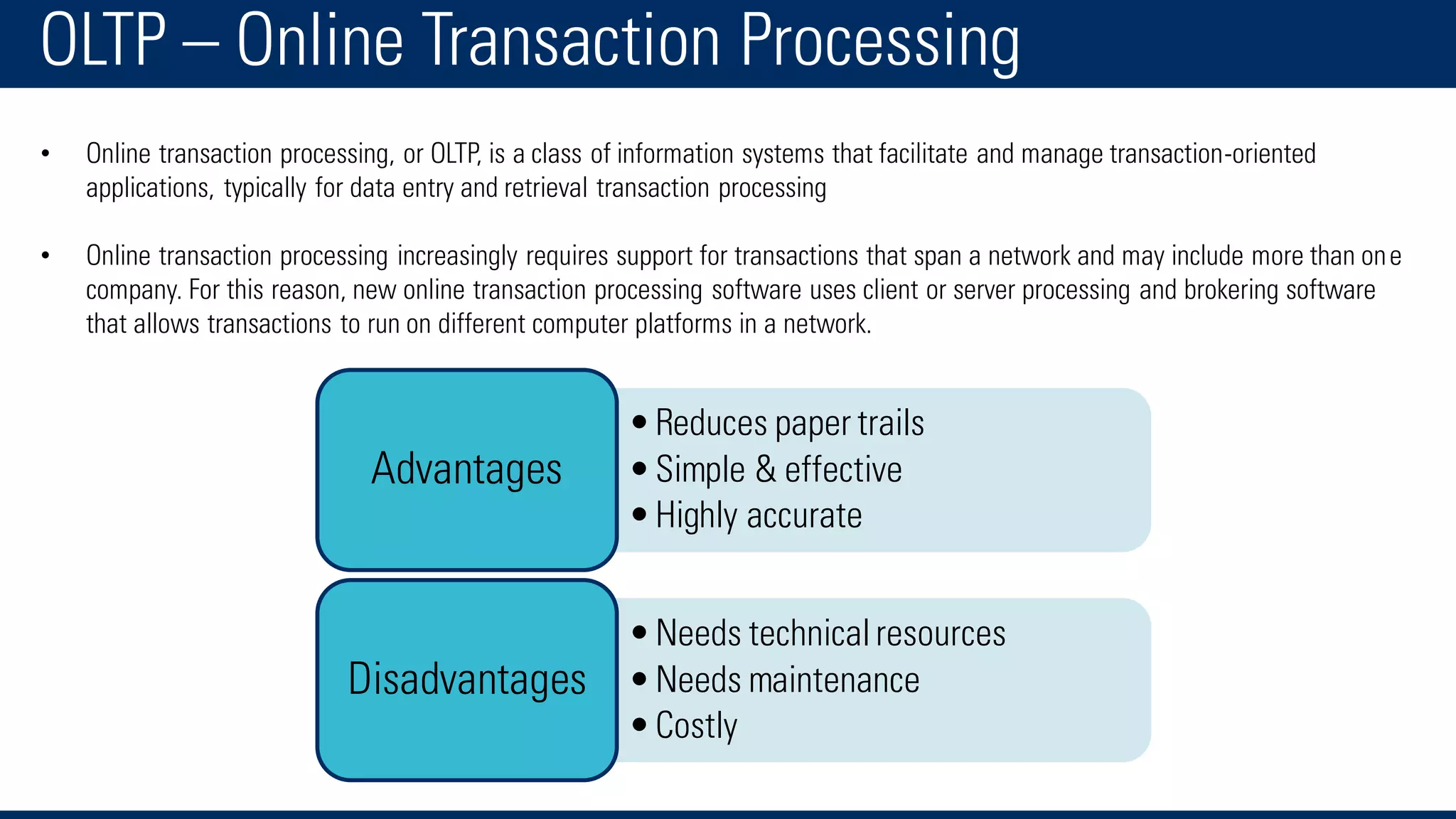 OLTP – Online Transaction Processing
• Online transaction processing, or OLTP, is a class of information systems that facilitate and manage transaction-oriented
applications, typically for data entry and retrieval transaction processing
• Online transaction processing increasingly requires support for transactions that span a network and may include more than one
company. For this reason, new online transaction processing software uses client or server processing and brokering software
that allows transactions to run on different computer platforms in a network.
•Reduces paper trails
•Simple & effective
•Highly accurate
Advantages
•Needs technicalresources
•Needs maintenance
•Costly
Disadvantages
 
