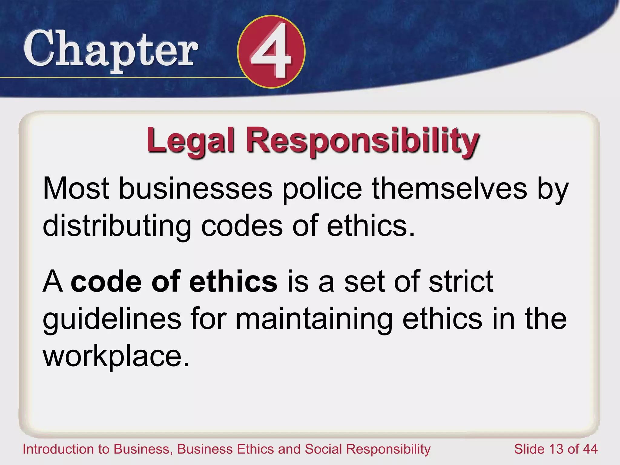 Chapter 4
Introduction to Business, Business Ethics and Social Responsibility Slide 13 of 44
Legal Responsibility
Most businesses police themselves by
distributing codes of ethics.
A code of ethics is a set of strict
guidelines for maintaining ethics in the
workplace.
 