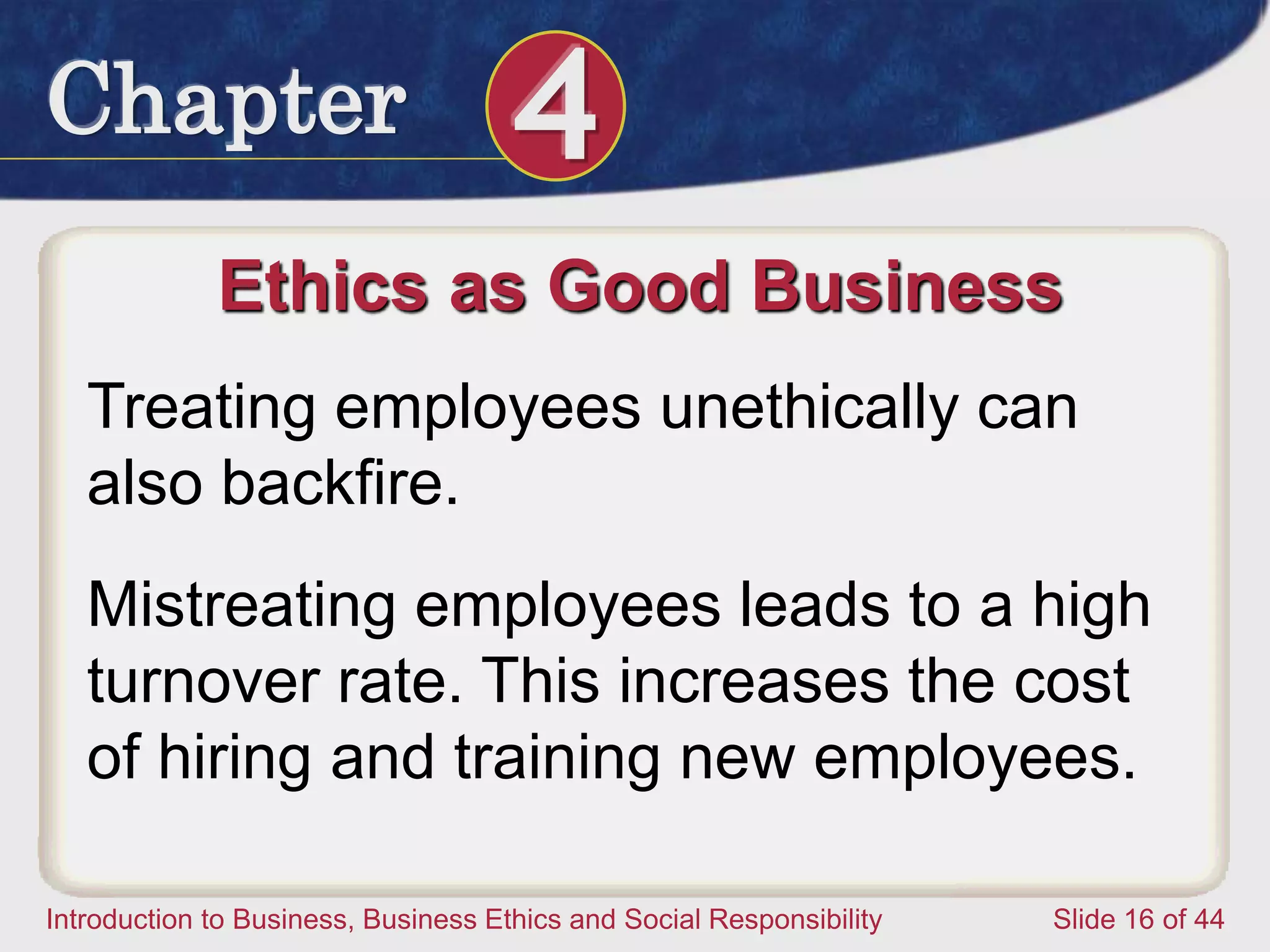 Chapter 4
Introduction to Business, Business Ethics and Social Responsibility Slide 16 of 44
Ethics as Good Business
Treating employees unethically can
also backfire.
Mistreating employees leads to a high
turnover rate. This increases the cost
of hiring and training new employees.
 