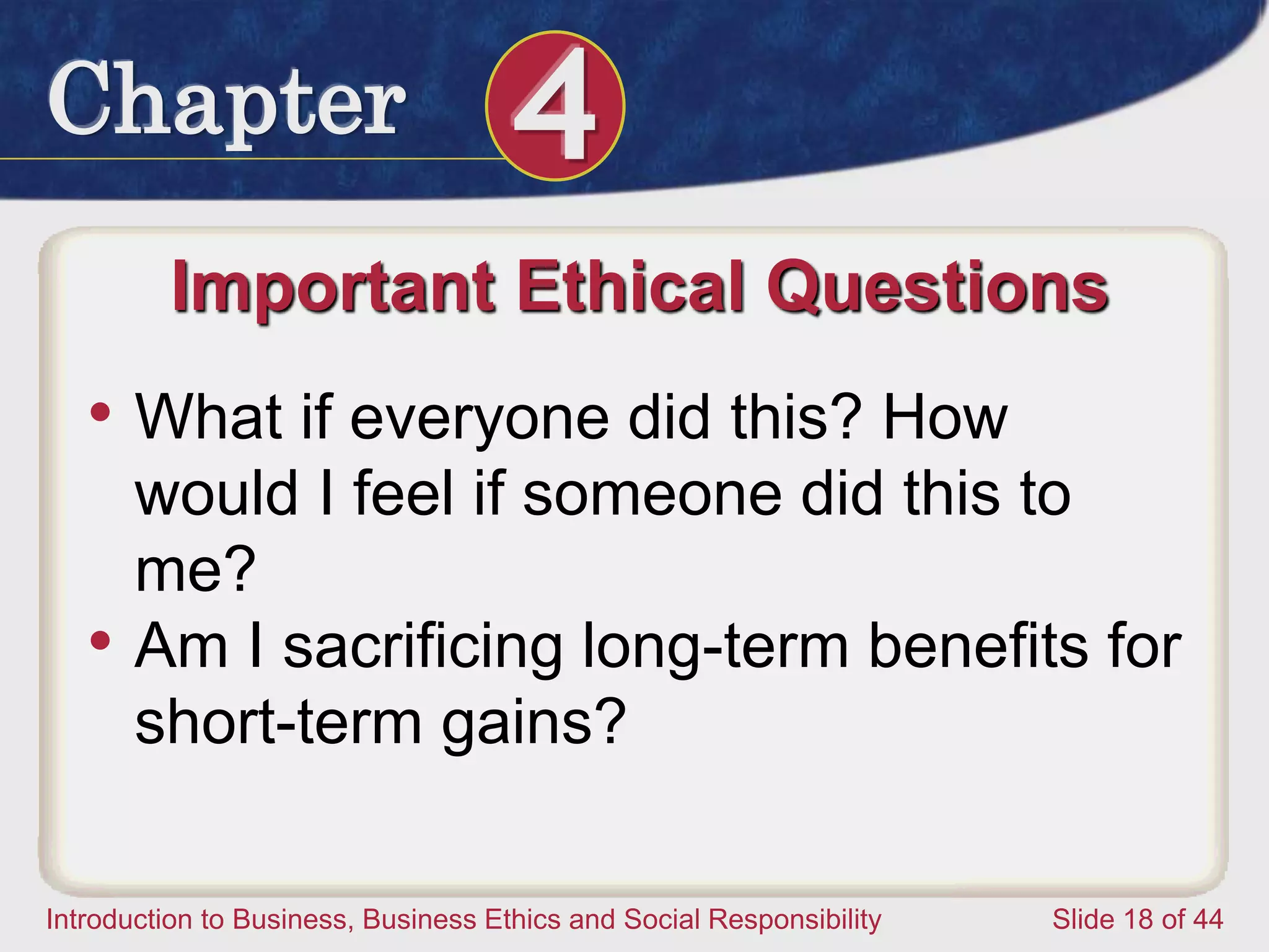 Chapter 4
Introduction to Business, Business Ethics and Social Responsibility Slide 18 of 44
Important Ethical Questions
• What if everyone did this? How
would I feel if someone did this to
me?
• Am I sacrificing long-term benefits for
short-term gains?
 