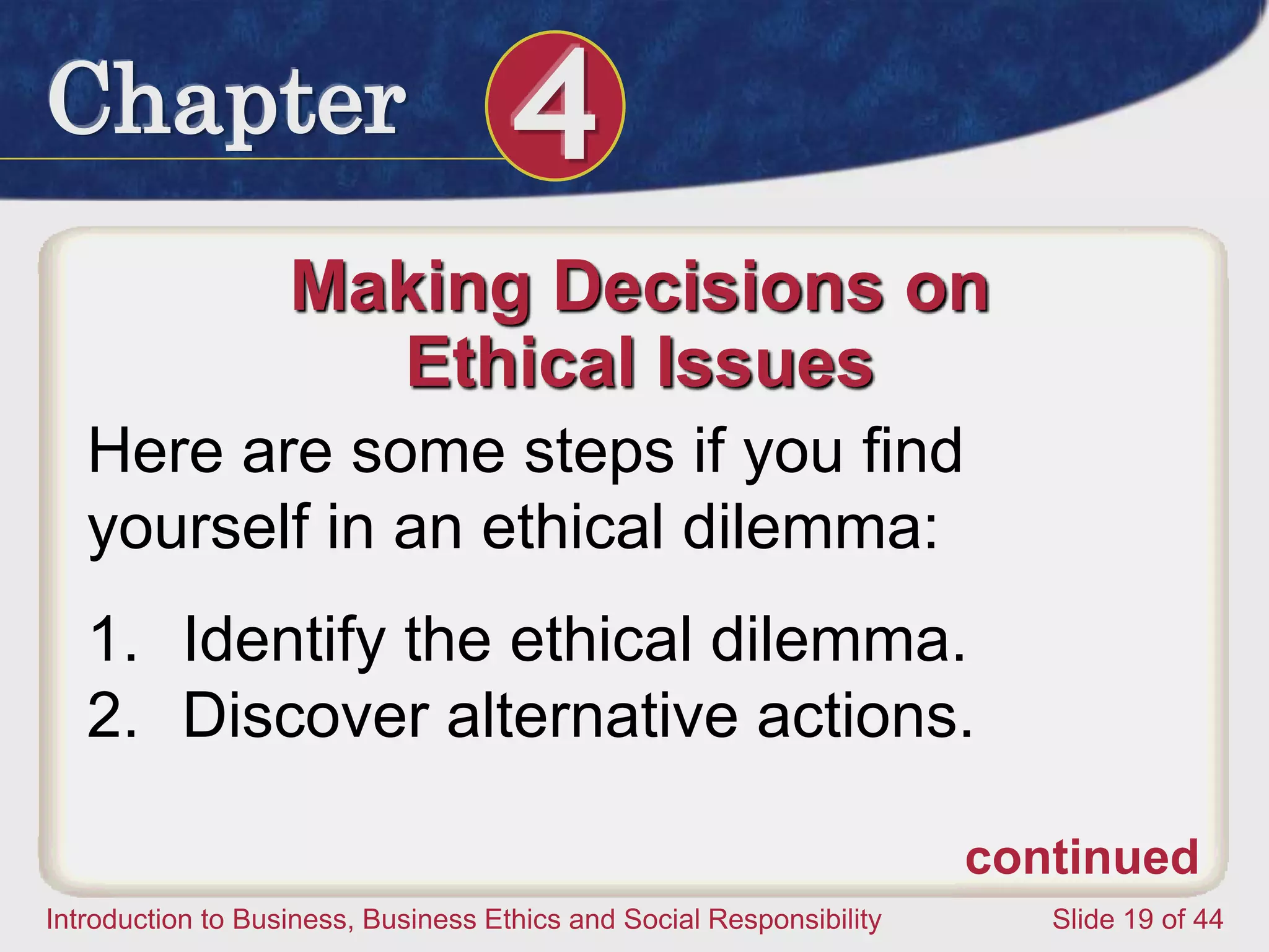 Chapter 4
Introduction to Business, Business Ethics and Social Responsibility Slide 19 of 44
Making Decisions on
Ethical Issues
Here are some steps if you find
yourself in an ethical dilemma:
1. Identify the ethical dilemma.
2. Discover alternative actions.
continued
 