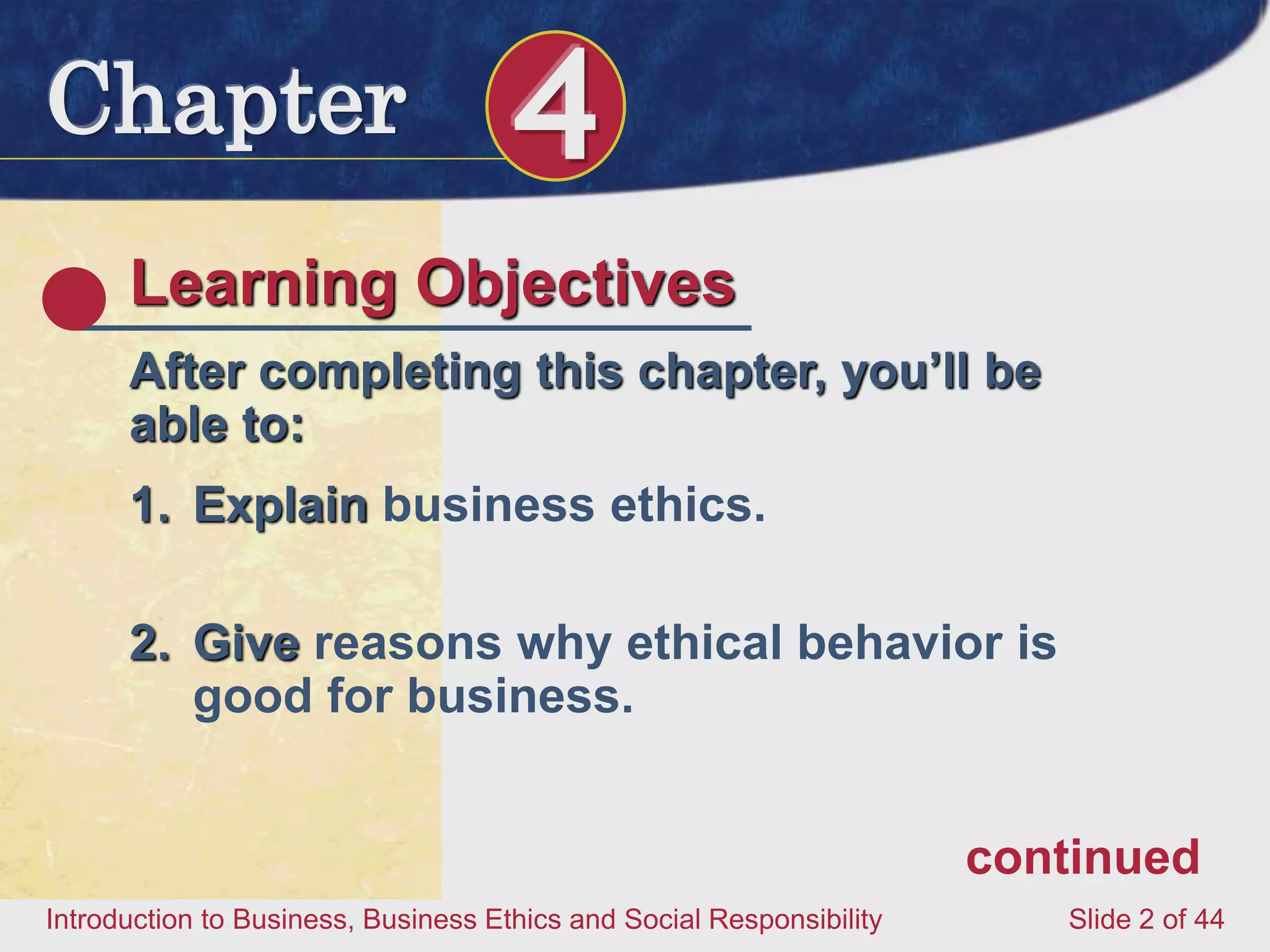 Chapter 4
Introduction to Business, Business Ethics and Social Responsibility Slide 2 of 44
Learning Objectives
After completing this chapter, you’ll be
able to:
1. Explain business ethics.
2. Give reasons why ethical behavior is
good for business.
continued
 