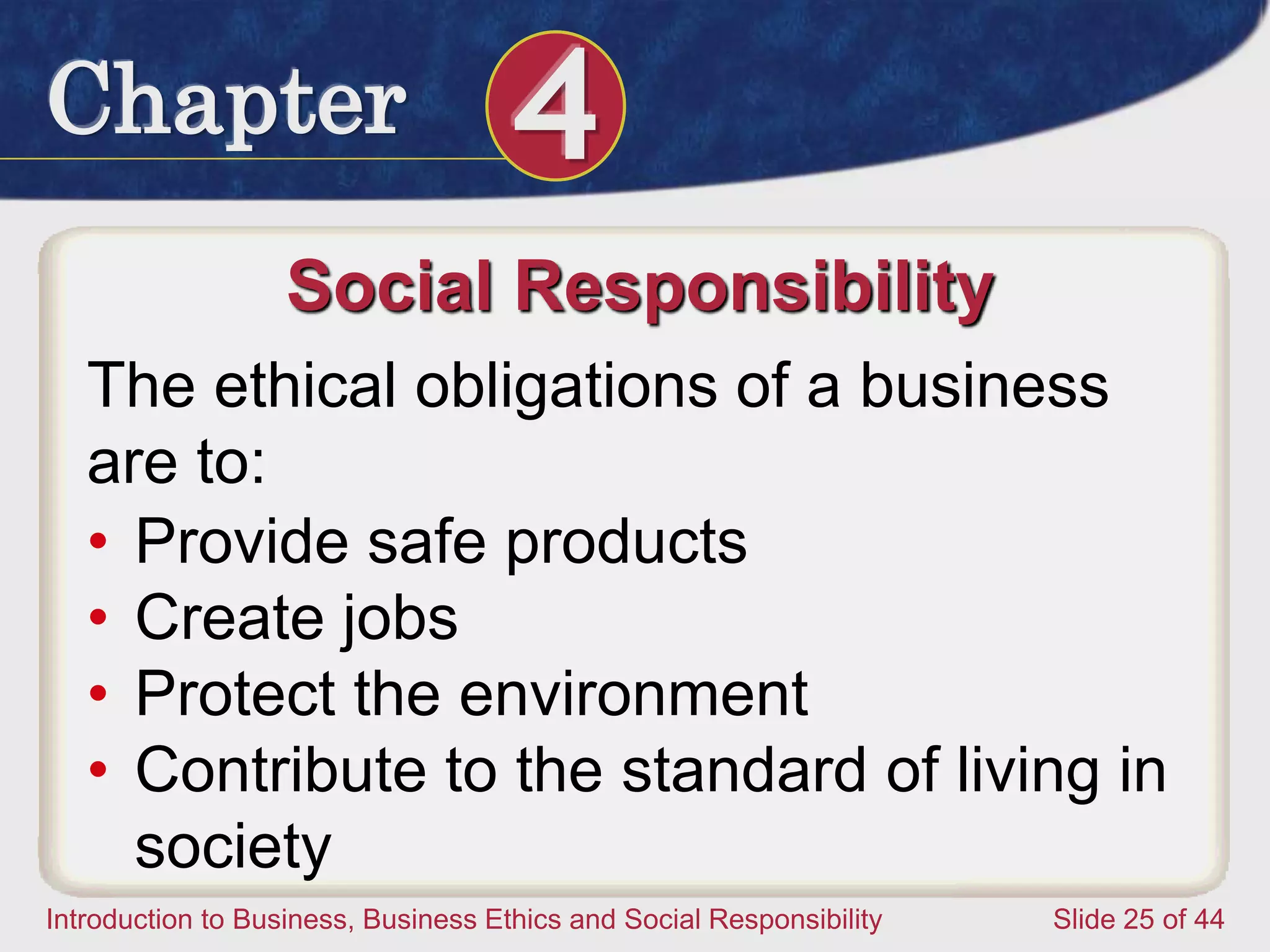 Chapter 4
Introduction to Business, Business Ethics and Social Responsibility Slide 25 of 44
Social Responsibility
The ethical obligations of a business
are to:
• Provide safe products
• Create jobs
• Protect the environment
• Contribute to the standard of living in
society
 