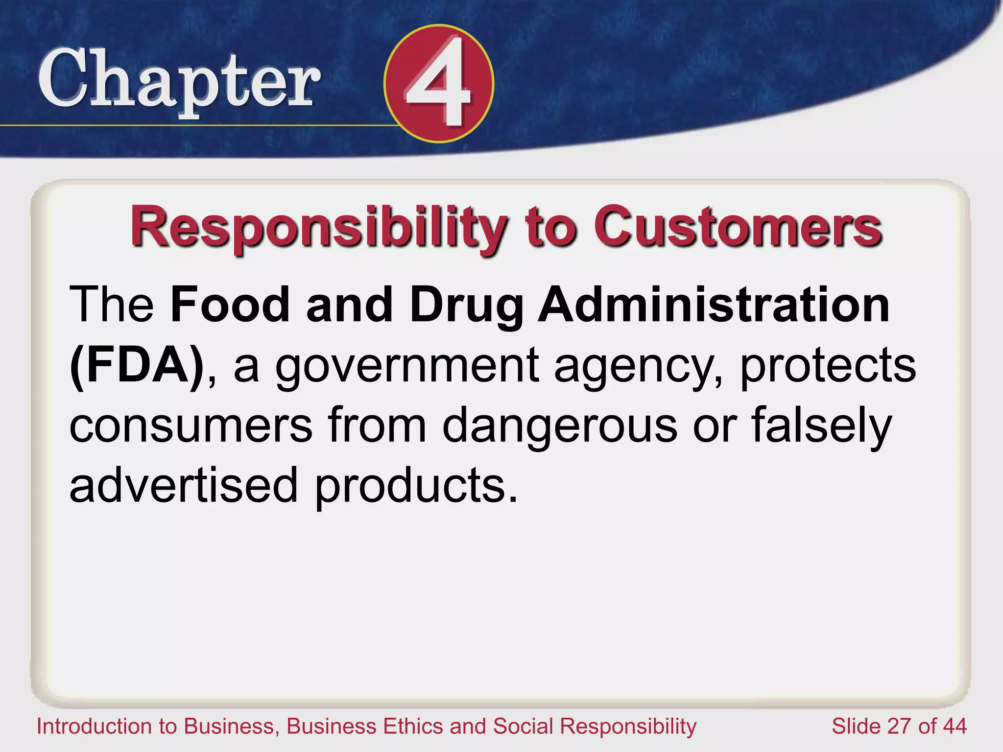 Chapter 4
Introduction to Business, Business Ethics and Social Responsibility Slide 27 of 44
Responsibility to Customers
The Food and Drug Administration
(FDA), a government agency, protects
consumers from dangerous or falsely
advertised products.
 