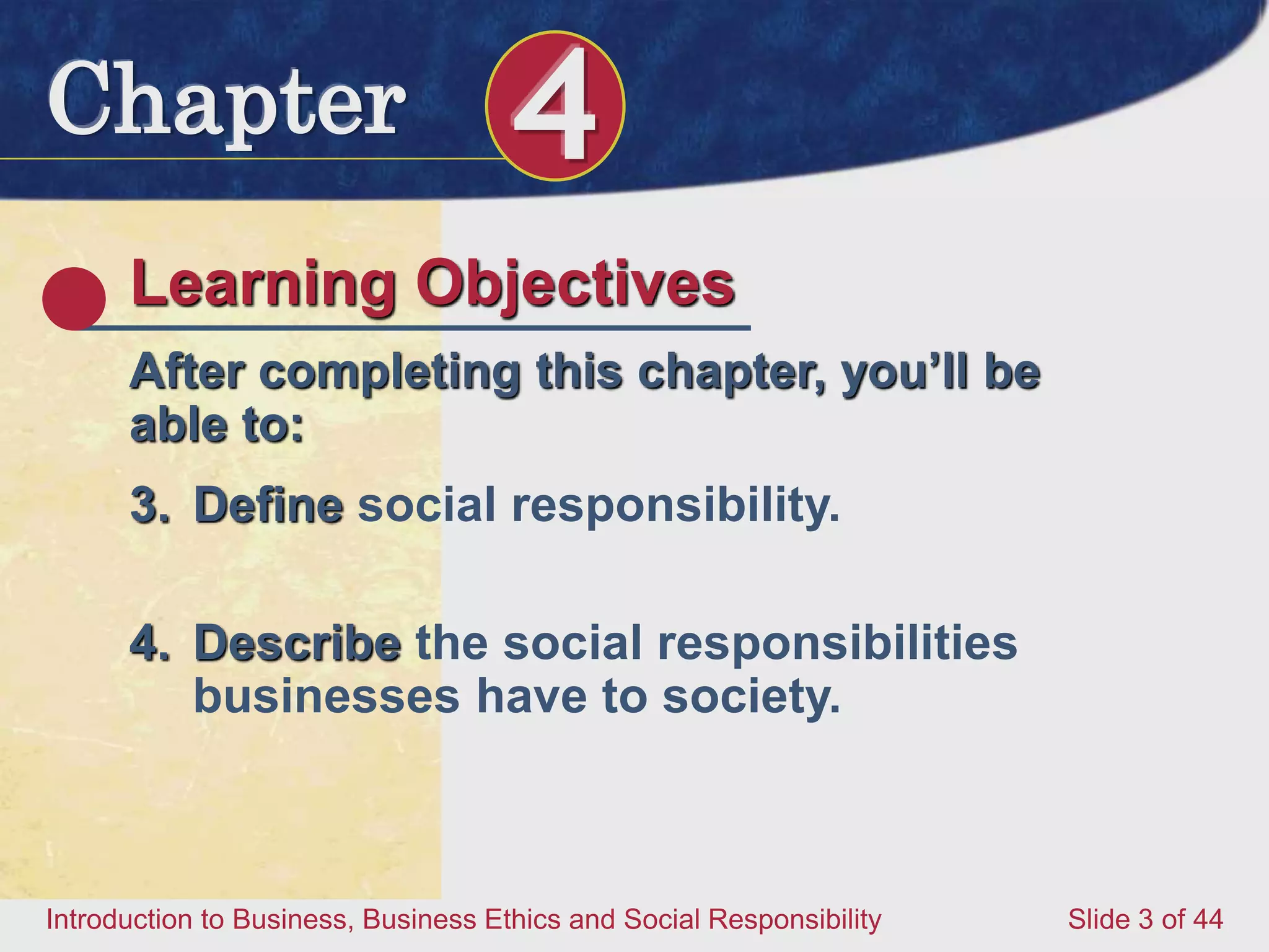 Chapter 4
Introduction to Business, Business Ethics and Social Responsibility Slide 3 of 44
Learning Objectives
After completing this chapter, you’ll be
able to:
3. Define social responsibility.
4. Describe the social responsibilities
businesses have to society.
 
