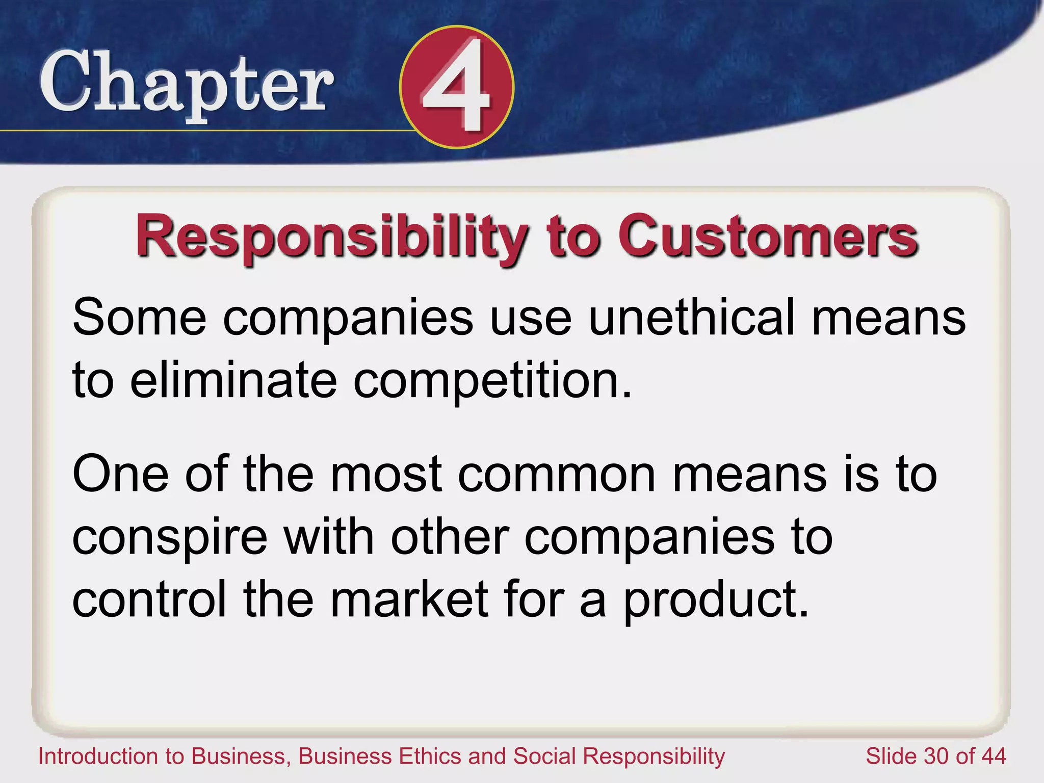 Chapter 4
Introduction to Business, Business Ethics and Social Responsibility Slide 30 of 44
Responsibility to Customers
Some companies use unethical means
to eliminate competition.
One of the most common means is to
conspire with other companies to
control the market for a product.
 