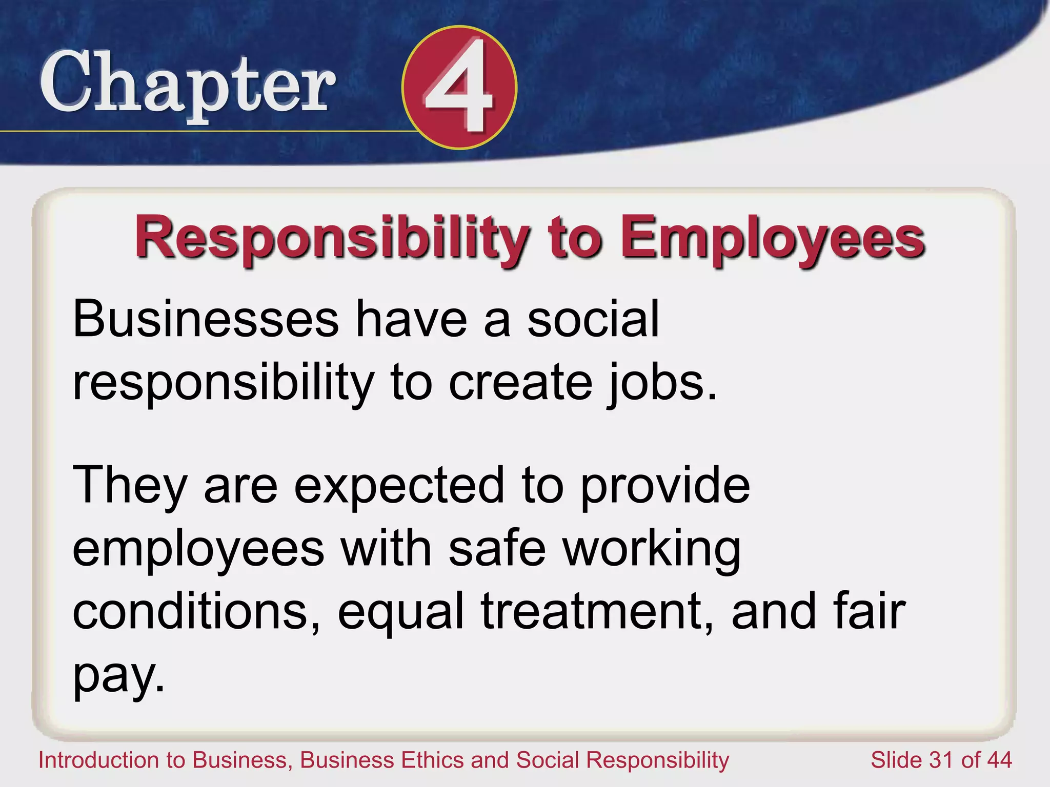 Chapter 4
Introduction to Business, Business Ethics and Social Responsibility Slide 31 of 44
Responsibility to Employees
Businesses have a social
responsibility to create jobs.
They are expected to provide
employees with safe working
conditions, equal treatment, and fair
pay.
 