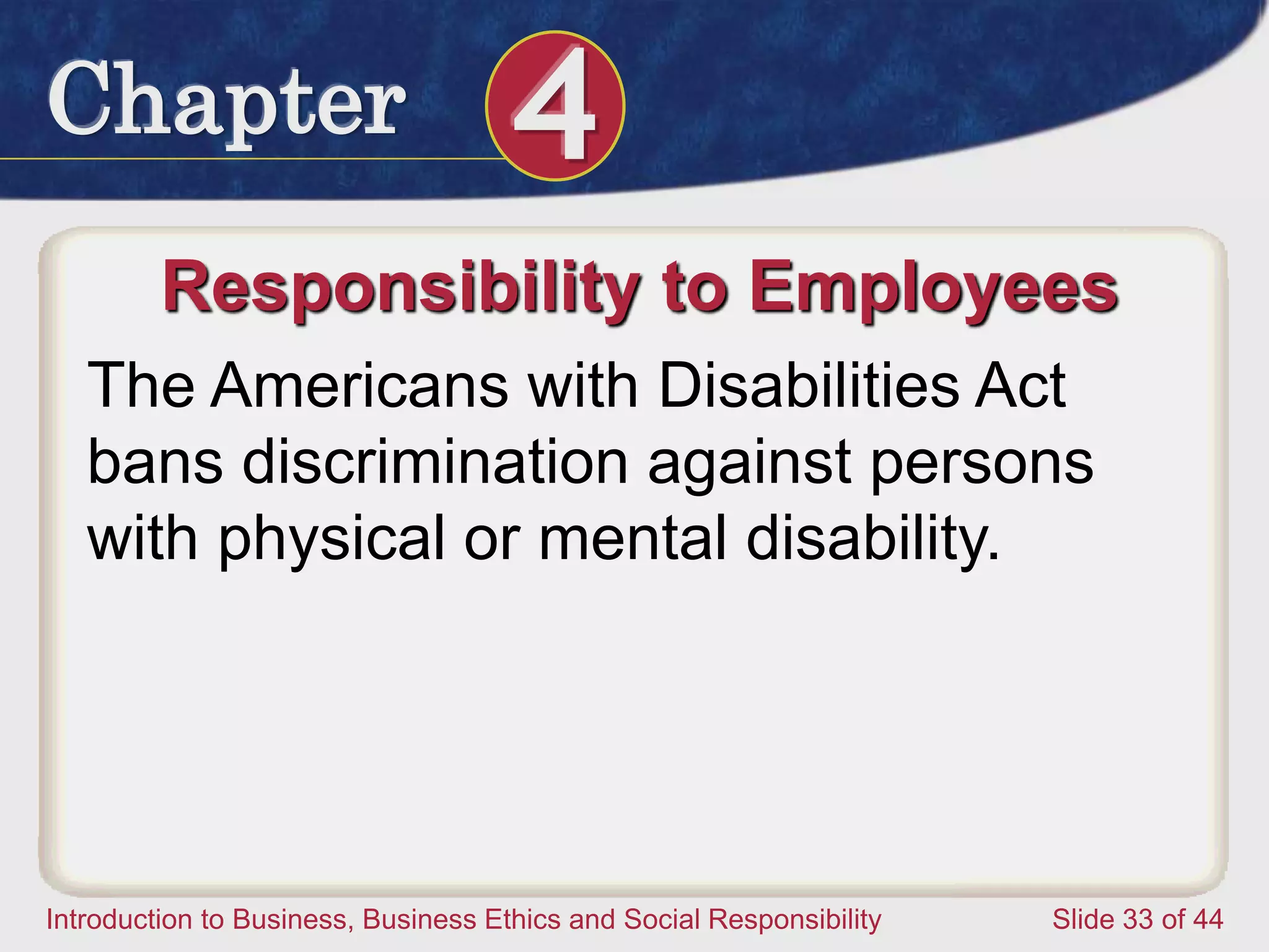 Chapter 4
Introduction to Business, Business Ethics and Social Responsibility Slide 33 of 44
Responsibility to Employees
The Americans with Disabilities Act
bans discrimination against persons
with physical or mental disability.
 