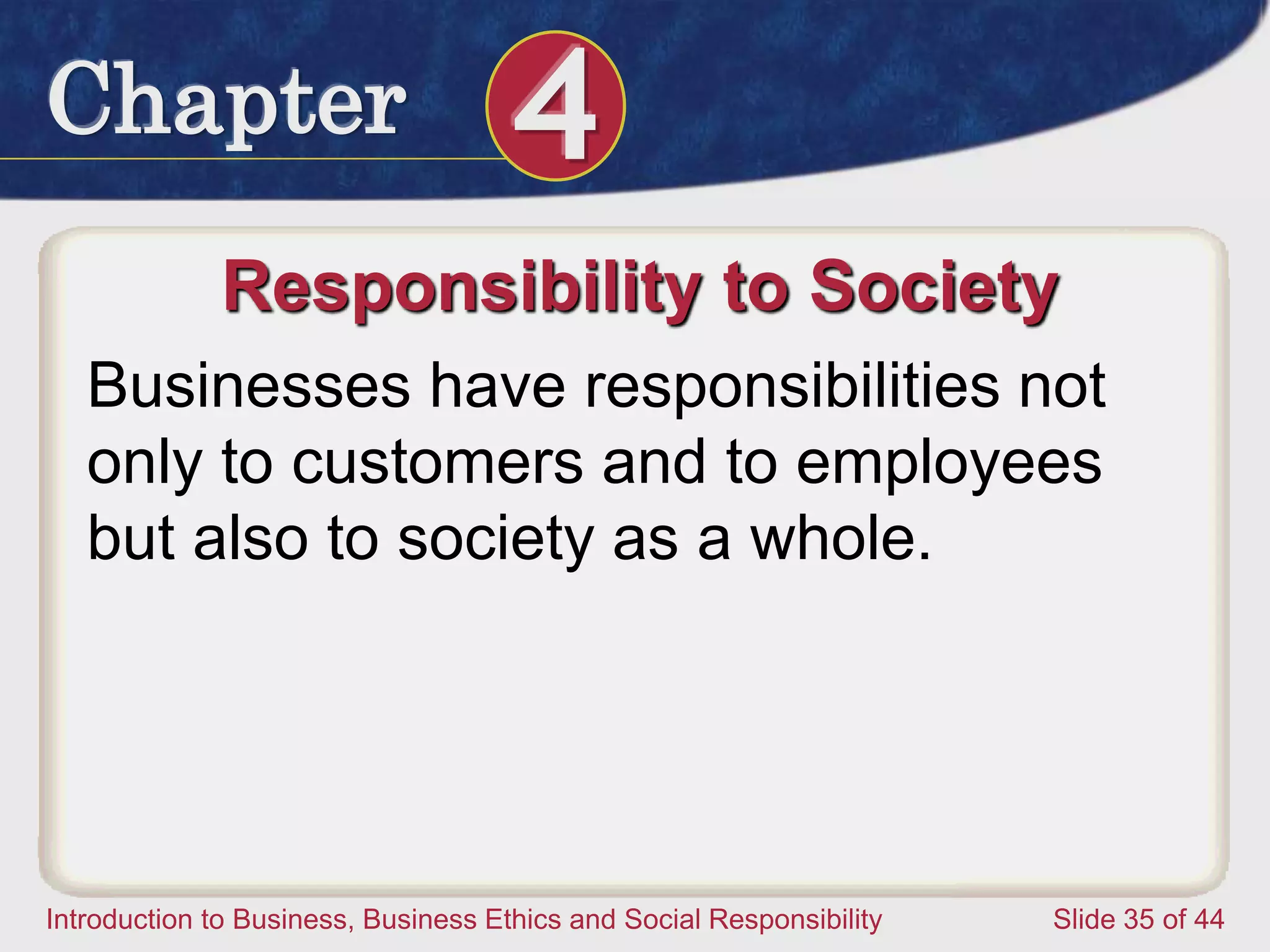 Chapter 4
Introduction to Business, Business Ethics and Social Responsibility Slide 35 of 44
Responsibility to Society
Businesses have responsibilities not
only to customers and to employees
but also to society as a whole.
 