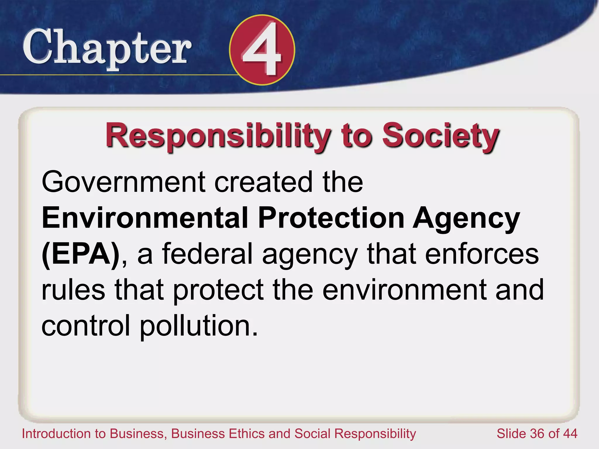 Chapter 4
Introduction to Business, Business Ethics and Social Responsibility Slide 36 of 44
Responsibility to Society
Government created the
Environmental Protection Agency
(EPA), a federal agency that enforces
rules that protect the environment and
control pollution.
 