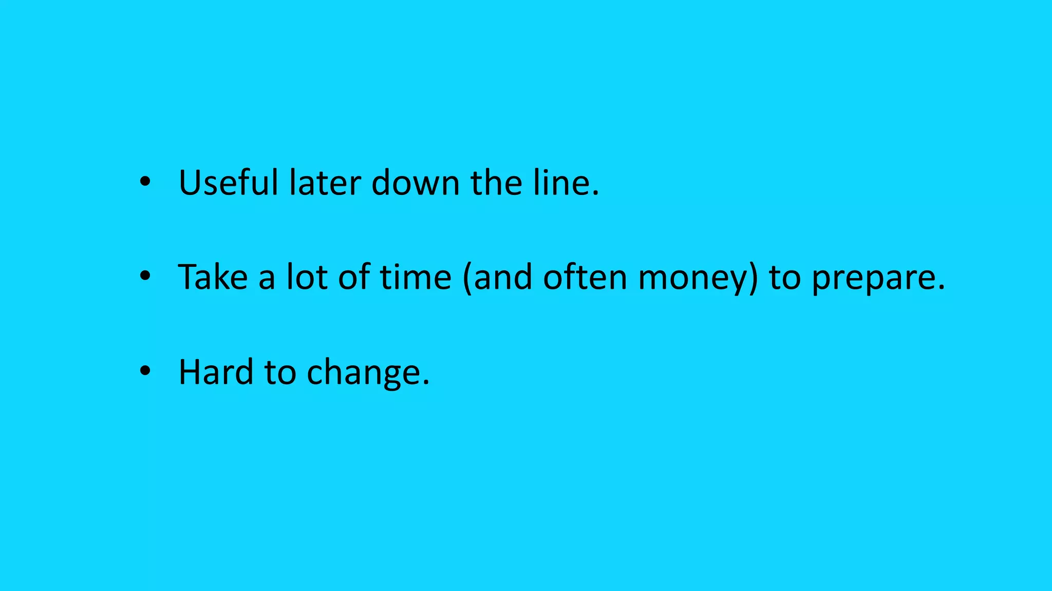 • Useful later down the line.
• Take a lot of time (and often money) to prepare.
• Hard to change.
 