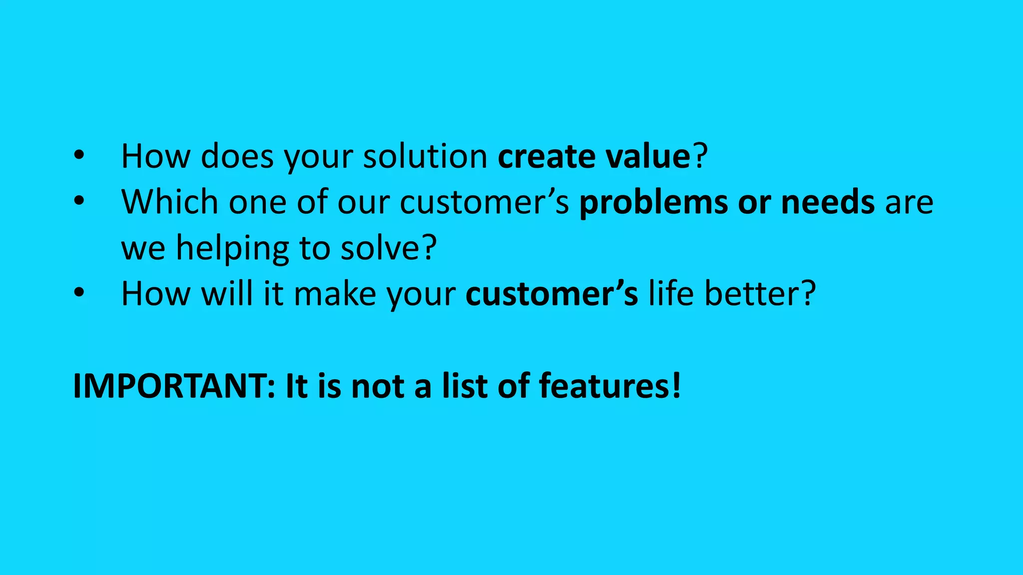 • How does your solution create value?
• Which one of our customer’s problems or needs are
we helping to solve?
• How will it make your customer’s life better?
IMPORTANT: It is not a list of features!
 