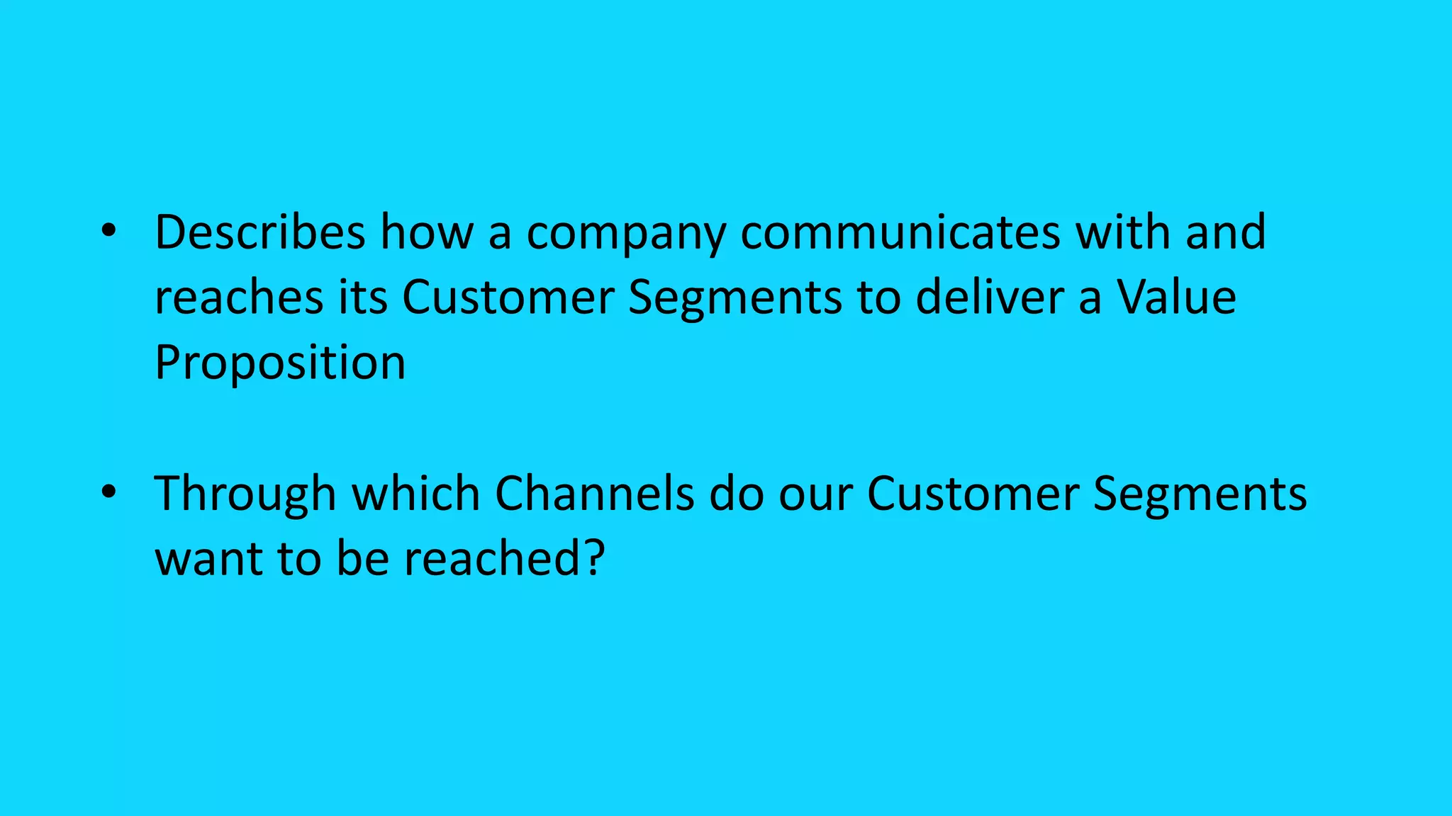 • Describes how a company communicates with and
reaches its Customer Segments to deliver a Value
Proposition
• Through which Channels do our Customer Segments
want to be reached?
 