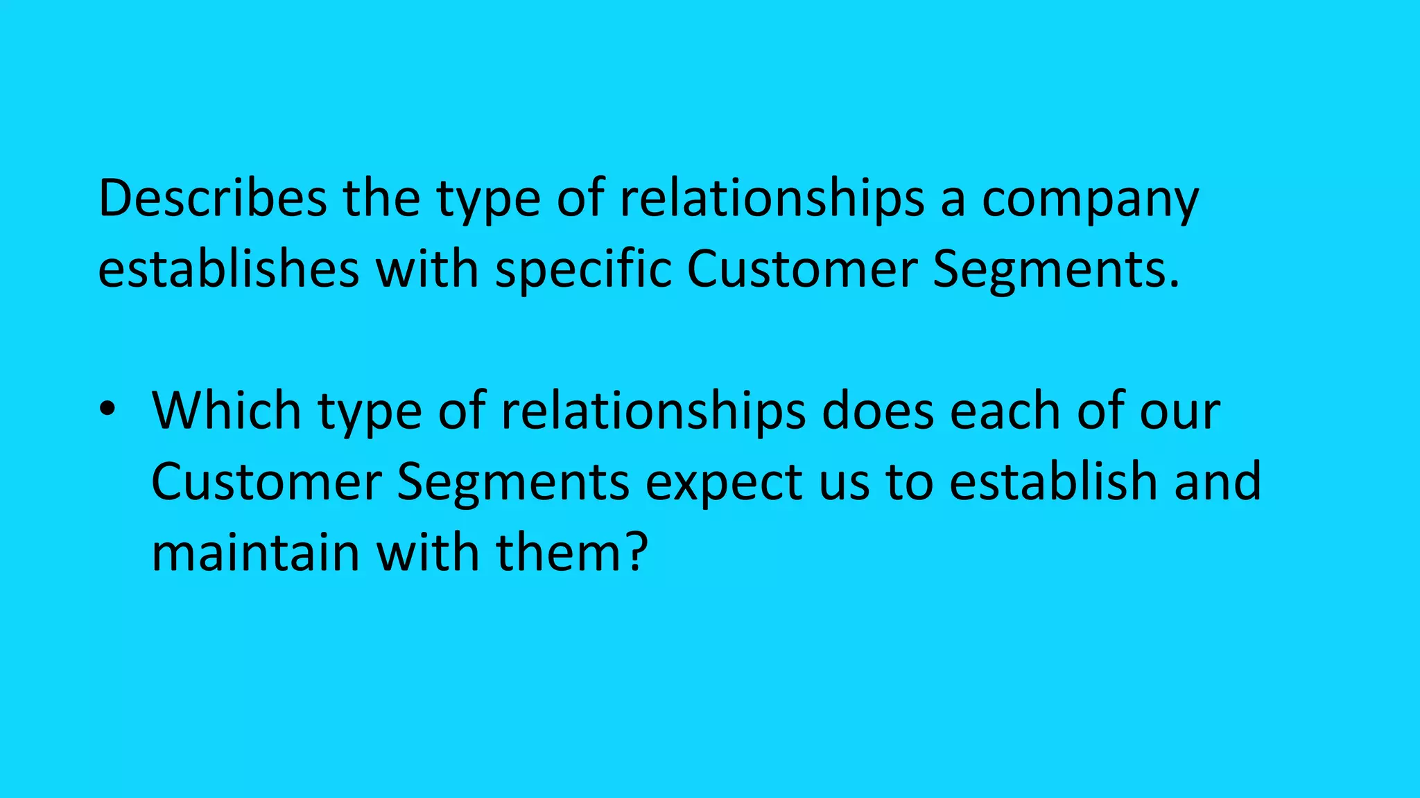 Describes the type of relationships a company
establishes with specific Customer Segments.
• Which type of relationships does each of our
Customer Segments expect us to establish and
maintain with them?
 