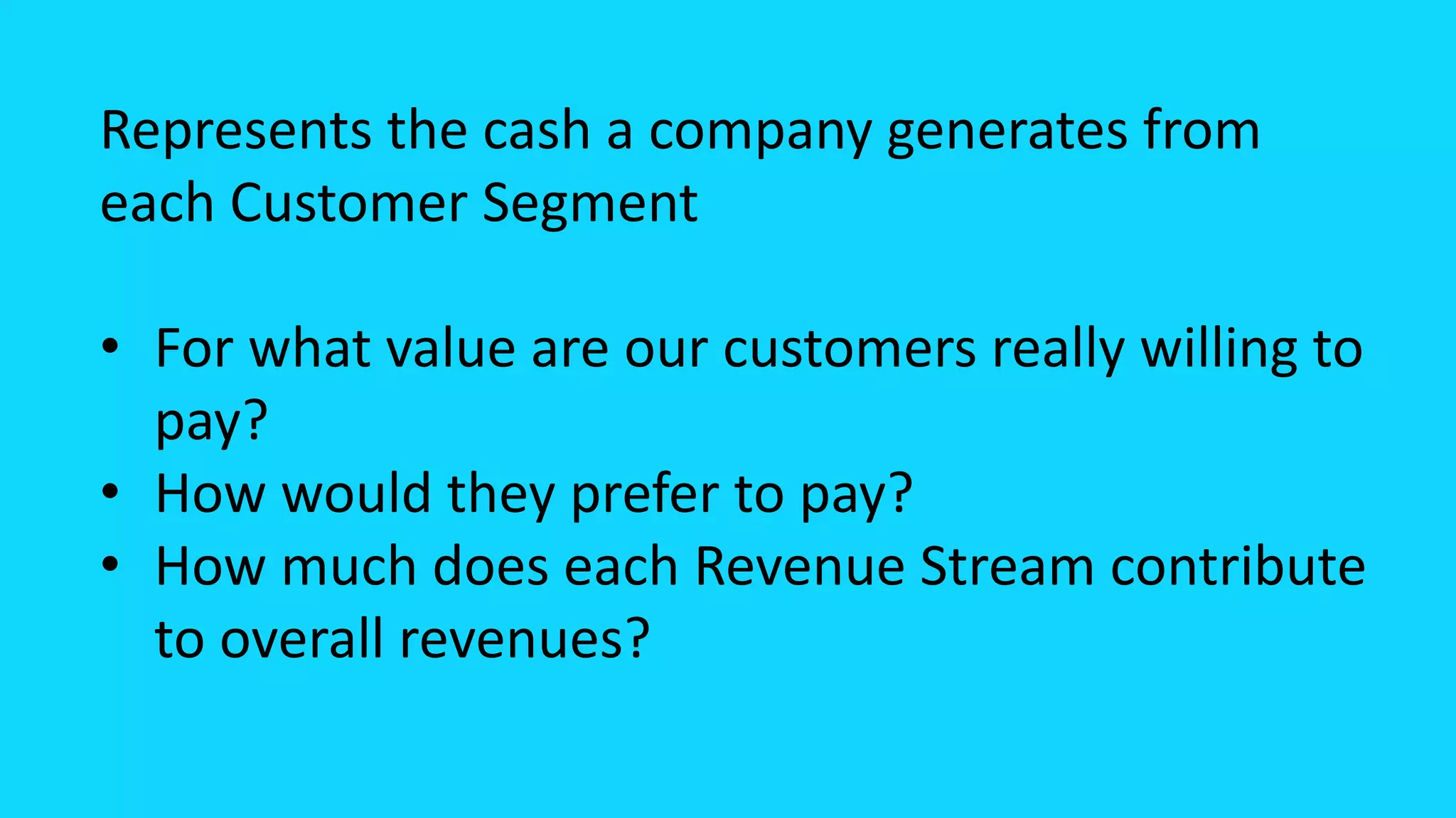 Represents the cash a company generates from
each Customer Segment
• For what value are our customers really willing to
pay?
• How would they prefer to pay?
• How much does each Revenue Stream contribute
to overall revenues?
 