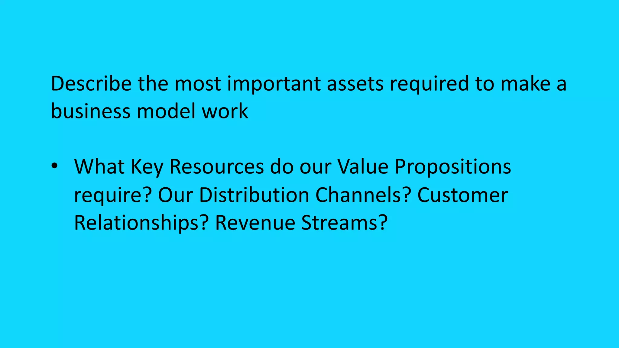 Describe the most important assets required to make a
business model work
• What Key Resources do our Value Propositions
require? Our Distribution Channels? Customer
Relationships? Revenue Streams?
 
