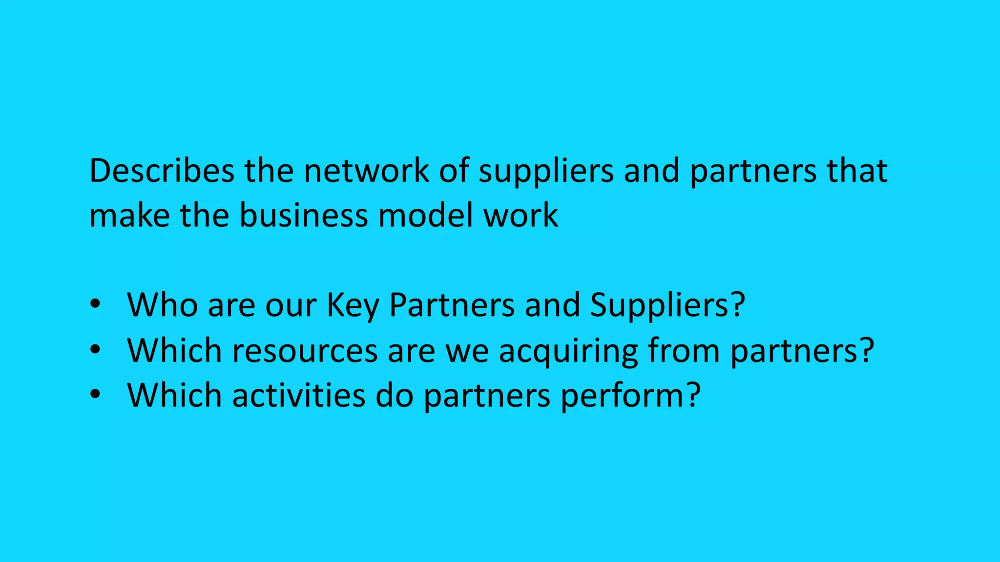 Describes the network of suppliers and partners that
make the business model work
• Who are our Key Partners and Suppliers?
• Which resources are we acquiring from partners?
• Which activities do partners perform?
 