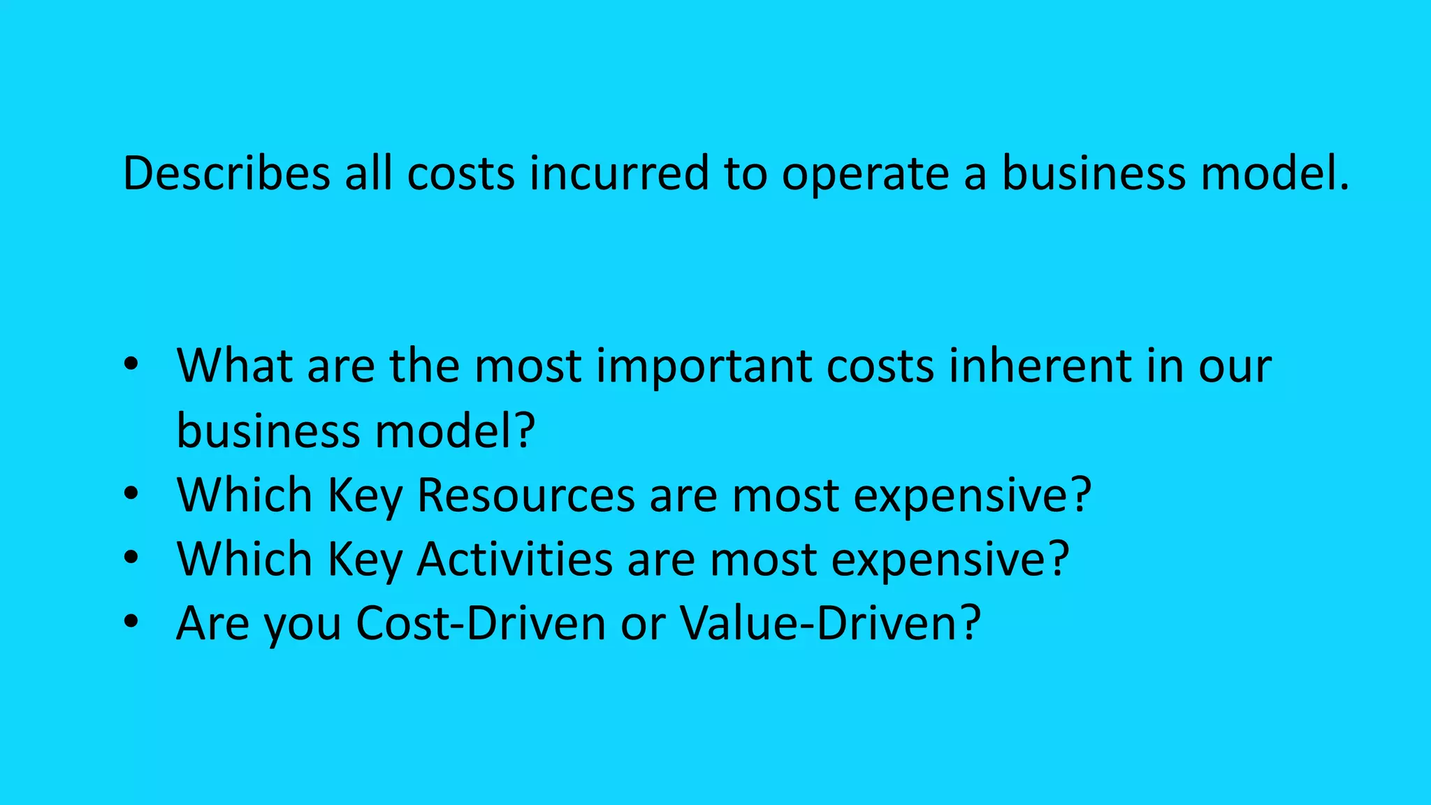 Describes all costs incurred to operate a business model.
• What are the most important costs inherent in our
business model?
• Which Key Resources are most expensive?
• Which Key Activities are most expensive?
• Are you Cost-Driven or Value-Driven?
 