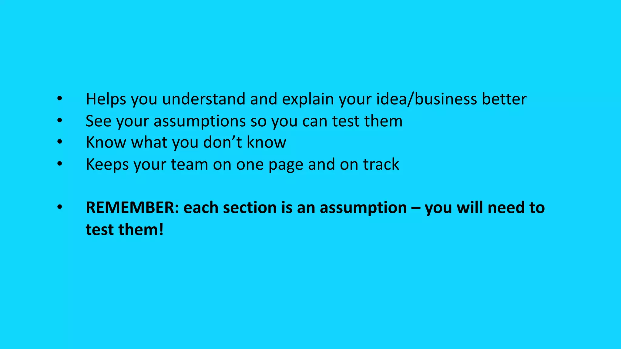 • Helps you understand and explain your idea/business better
• See your assumptions so you can test them
• Know what you don’t know
• Keeps your team on one page and on track
• REMEMBER: each section is an assumption – you will need to
test them!
 