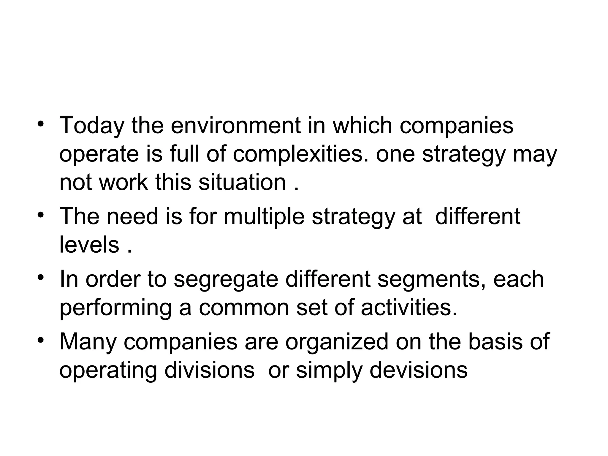 • Today the environment in which companies 
operate is full of complexities. one strategy may 
not work this situation . 
• The need is for multiple strategy at different 
levels . 
• In order to segregate different segments, each 
performing a common set of activities. 
• Many companies are organized on the basis of 
operating divisions or simply devisions 
 