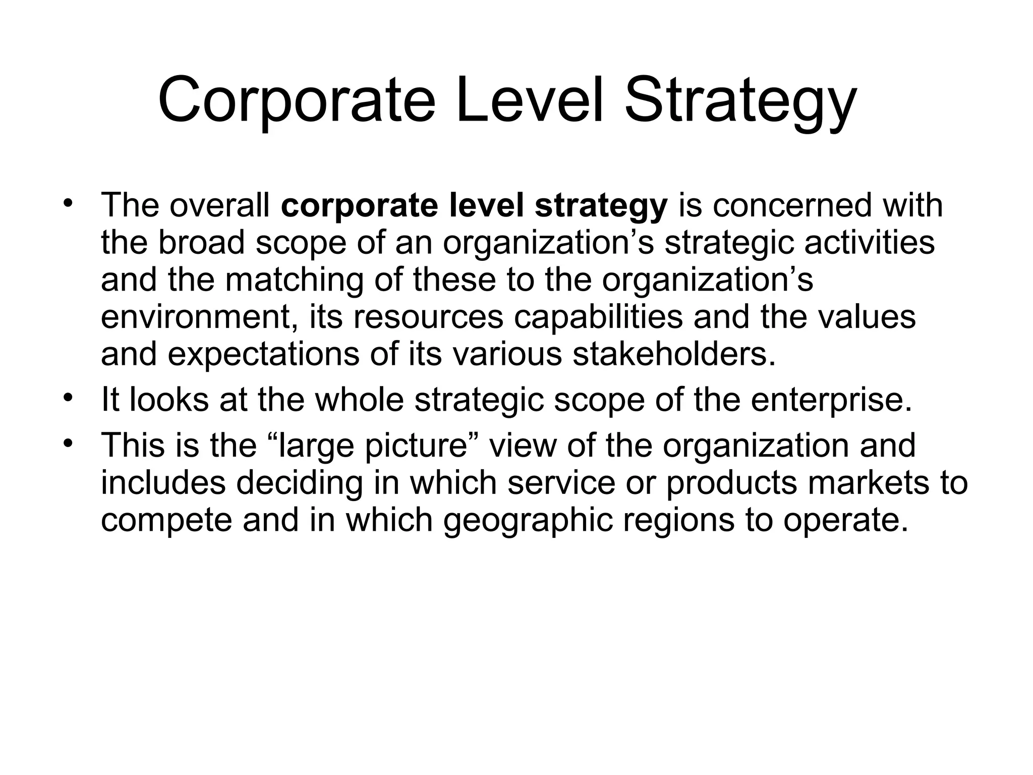 Corporate Level Strategy 
• The overall corporate level strategy is concerned with 
the broad scope of an organization’s strategic activities 
and the matching of these to the organization’s 
environment, its resources capabilities and the values 
and expectations of its various stakeholders. 
• It looks at the whole strategic scope of the enterprise. 
• This is the “large picture” view of the organization and 
includes deciding in which service or products markets to 
compete and in which geographic regions to operate. 
 
