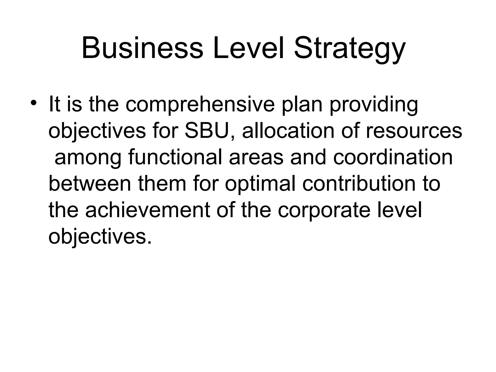 Business Level Strategy 
• It is the comprehensive plan providing 
objectives for SBU, allocation of resources 
among functional areas and coordination 
between them for optimal contribution to 
the achievement of the corporate level 
objectives. 
 