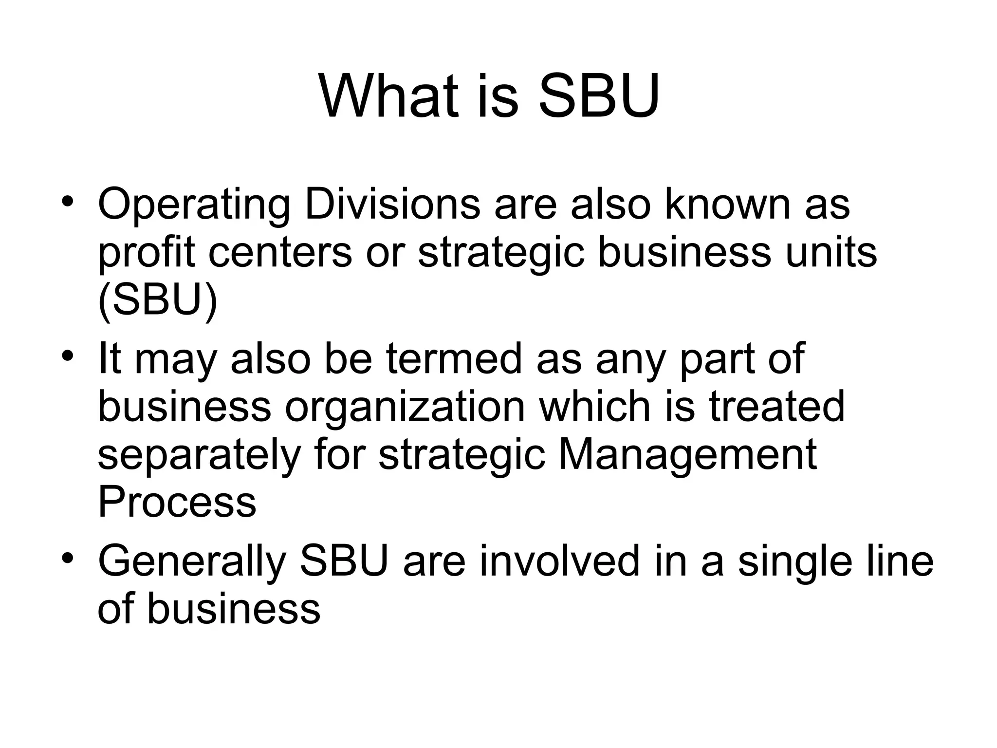 What is SBU 
• Operating Divisions are also known as 
profit centers or strategic business units 
(SBU) 
• It may also be termed as any part of 
business organization which is treated 
separately for strategic Management 
Process 
• Generally SBU are involved in a single line 
of business 
 