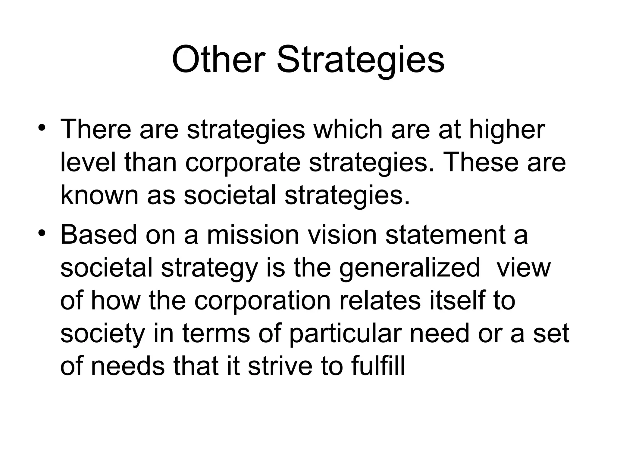 Other Strategies 
• There are strategies which are at higher 
level than corporate strategies. These are 
known as societal strategies. 
• Based on a mission vision statement a 
societal strategy is the generalized view 
of how the corporation relates itself to 
society in terms of particular need or a set 
of needs that it strive to fulfill 
 