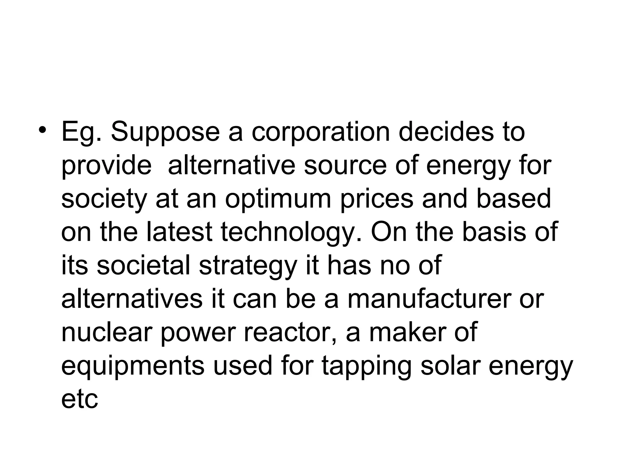 • Eg. Suppose a corporation decides to 
provide alternative source of energy for 
society at an optimum prices and based 
on the latest technology. On the basis of 
its societal strategy it has no of 
alternatives it can be a manufacturer or 
nuclear power reactor, a maker of 
equipments used for tapping solar energy 
etc 
 