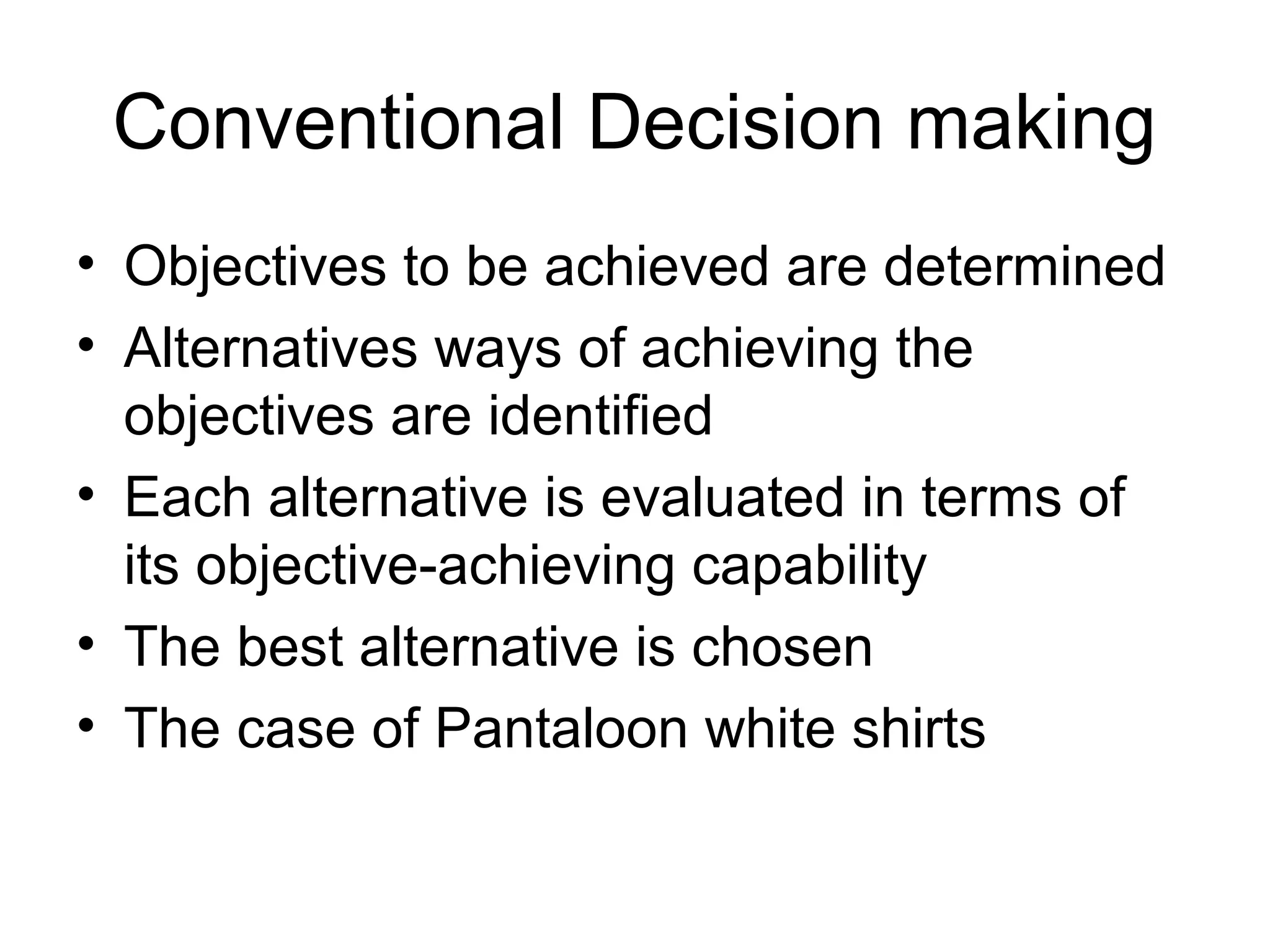 Conventional Decision making 
• Objectives to be achieved are determined 
• Alternatives ways of achieving the 
objectives are identified 
• Each alternative is evaluated in terms of 
its objective-achieving capability 
• The best alternative is chosen 
• The case of Pantaloon white shirts 
 