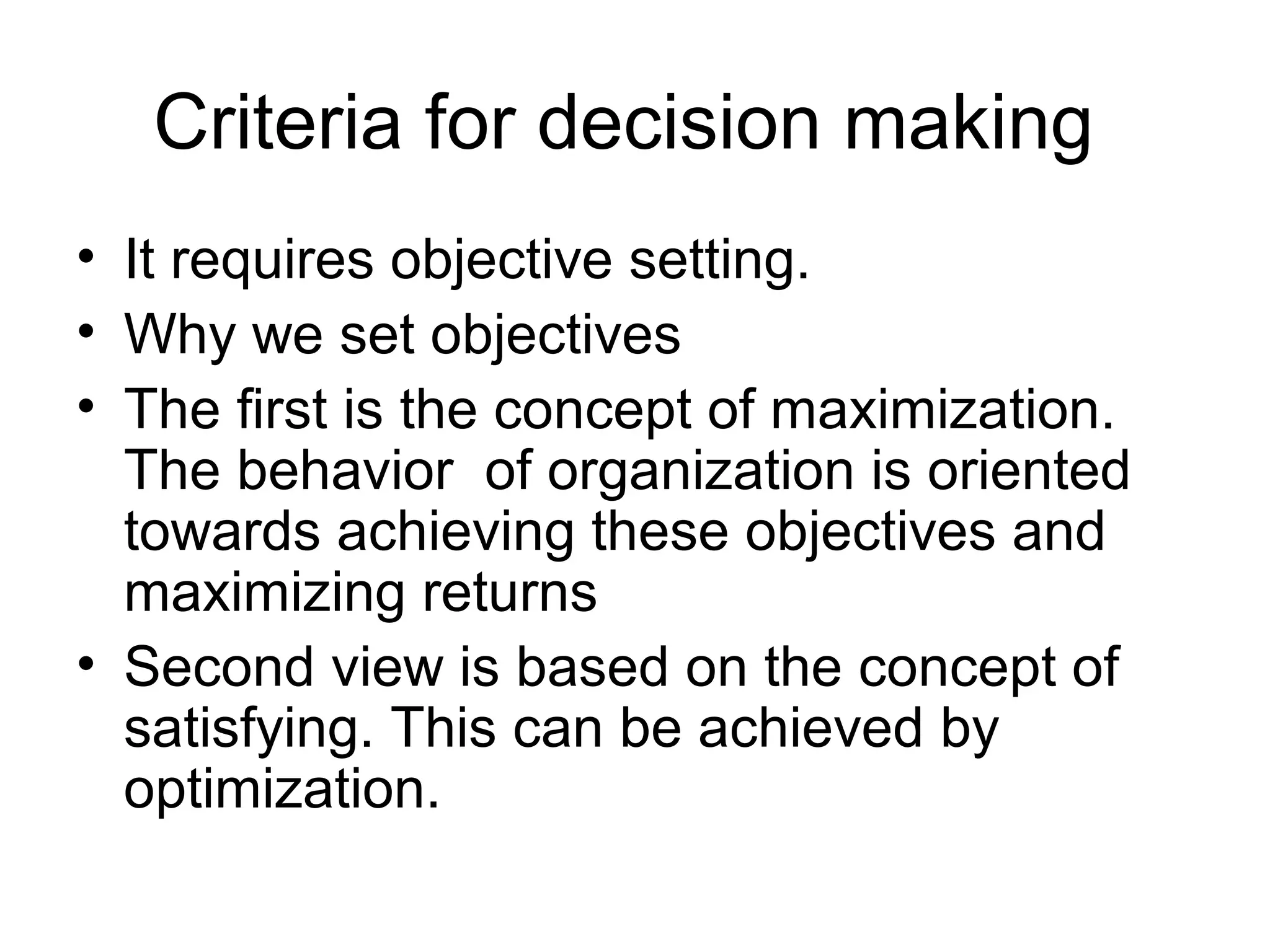 Criteria for decision making 
• It requires objective setting. 
• Why we set objectives 
• The first is the concept of maximization. 
The behavior of organization is oriented 
towards achieving these objectives and 
maximizing returns 
• Second view is based on the concept of 
satisfying. This can be achieved by 
optimization. 
 