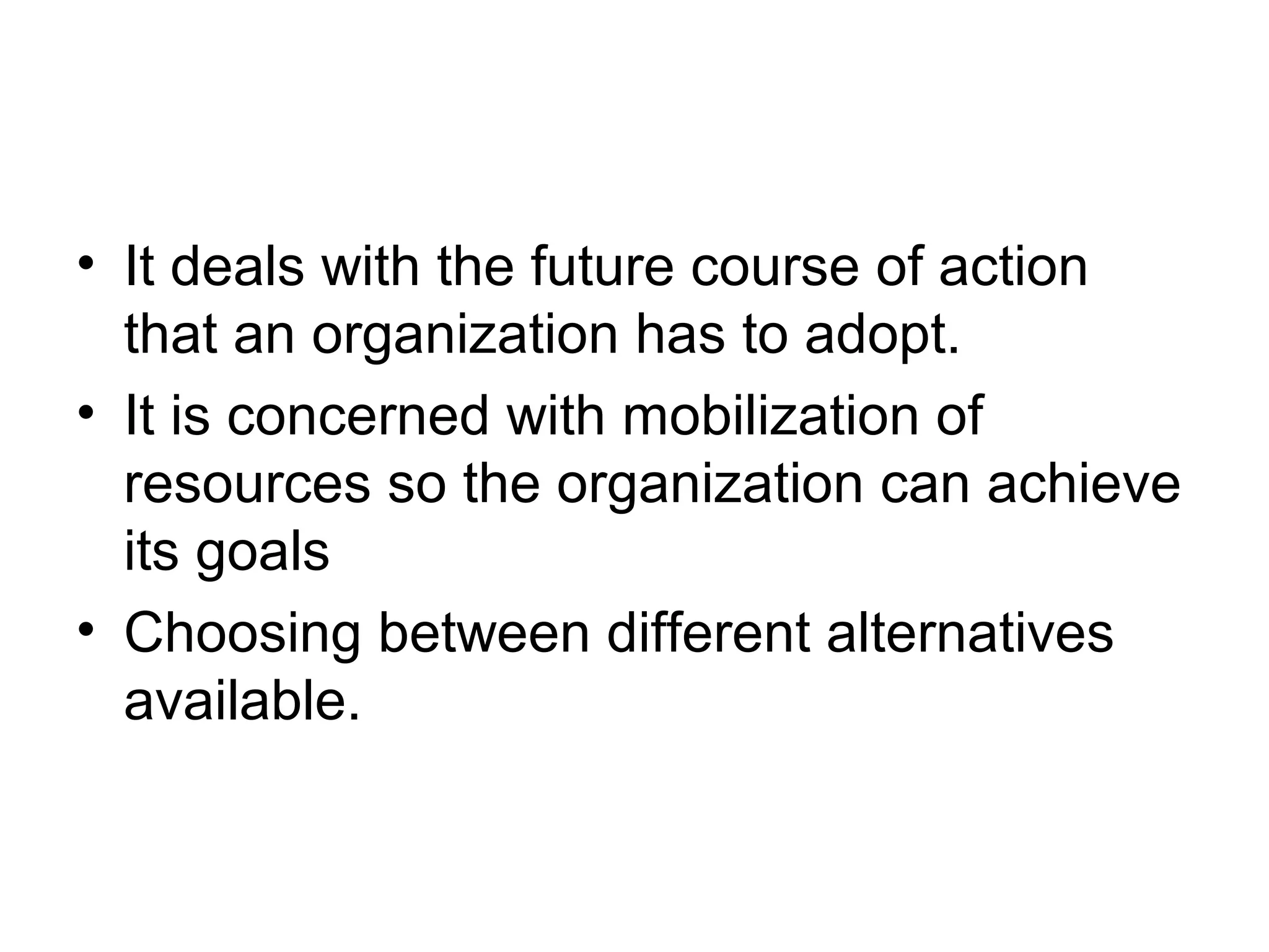 • It deals with the future course of action 
that an organization has to adopt. 
• It is concerned with mobilization of 
resources so the organization can achieve 
its goals 
• Choosing between different alternatives 
available. 
 