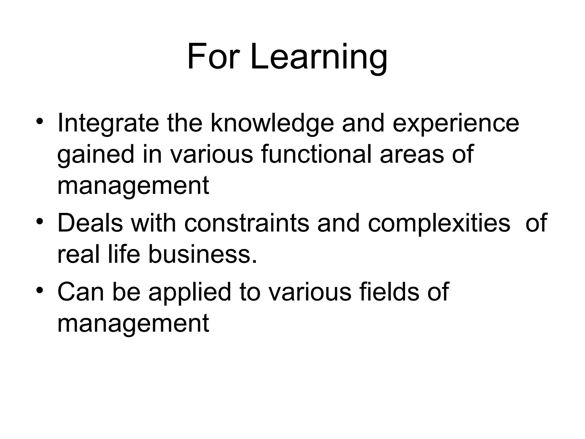 For Learning 
• Integrate the knowledge and experience 
gained in various functional areas of 
management 
• Deals with constraints and complexities of 
real life business. 
• Can be applied to various fields of 
management 
 